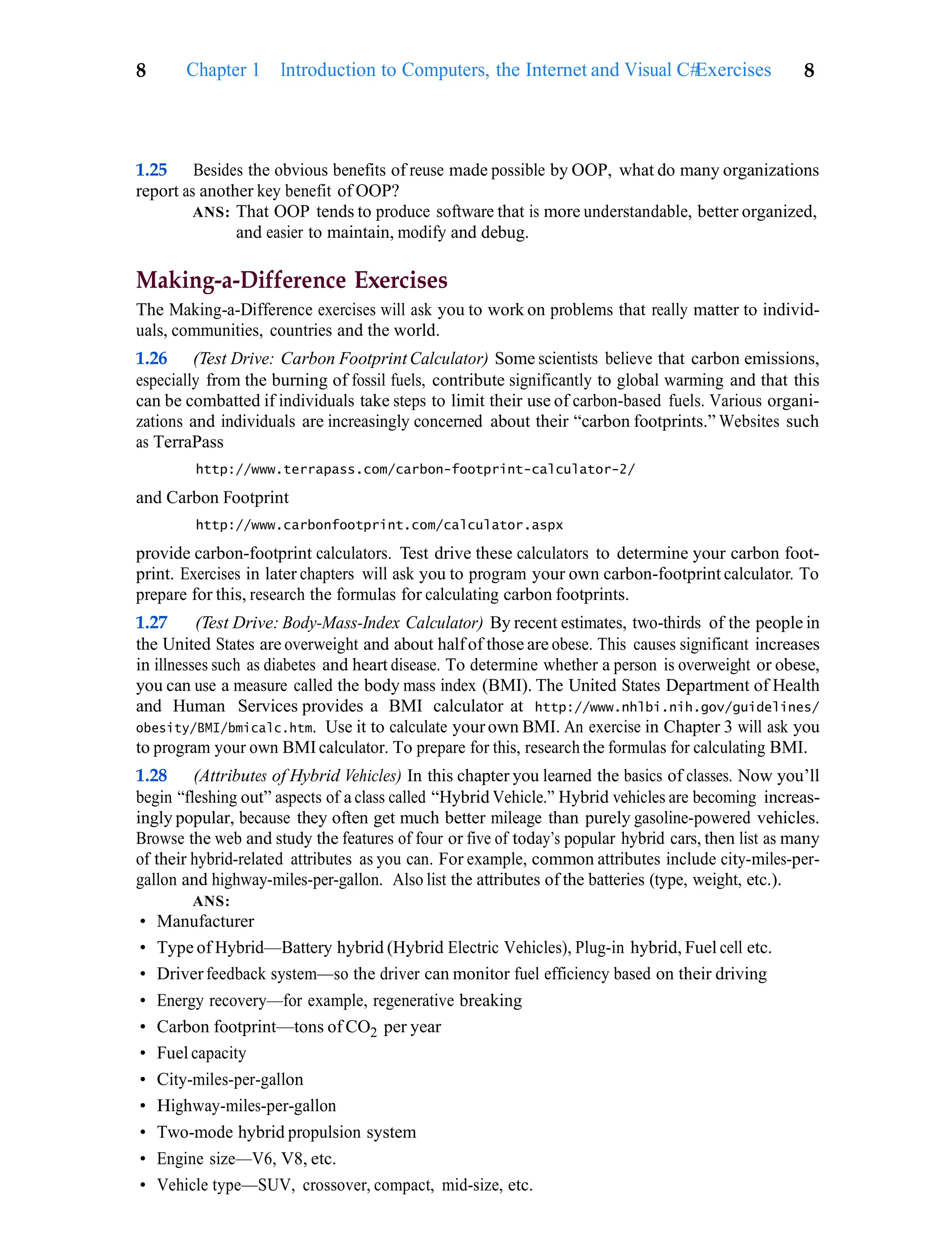 Exercises 8
8 Chapter 1 Introduction to Computers, the Internet and Visual C#
1.25 Besides the obvious benefits of reuse made possible by OOP, what do many organizations
report as another key benefit of OOP?
ANS: That OOP tends to produce software that is more understandable, better organized,
and easier to maintain, modify and debug.
Making-a-Difference Exercises
The Making-a-Difference exercises will ask you to work on problems that really matter to individ-
uals, communities, countries and the world.
1.26 (Test Drive: Carbon Footprint Calculator) Some scientists believe that carbon emissions,
especially from the burning of fossil fuels, contribute significantly to global warming and that this
can be combatted if individuals take steps to limit their use of carbon-based fuels. Various organi-
zations and individuals are increasingly concerned about their “carbon footprints.” Websites such
as TerraPass
http://www.terrapass.com/carbon-footprint-calculator-2/
and Carbon Footprint
http://www.carbonfootprint.com/calculator.aspx
provide carbon-footprint calculators. Test drive these calculators to determine your carbon foot-
print. Exercises in later chapters will ask you to program your own carbon-footprint calculator. To
prepare for this, research the formulas for calculating carbon footprints.
1.27 (Test Drive: Body-Mass-Index Calculator) By recent estimates, two-thirds of the people in
the United States are overweight and about halfof those are obese. This causes significant increases
in illnesses such as diabetes and heart disease. To determine whether a person is overweight or obese,
you can use a measure called the body mass index (BMI). The United States Department of Health
and Human Services provides a BMI calculator at http://www.nhlbi.nih.gov/guidelines/
obesity/BMI/bmicalc.htm. Use it to calculate yourown BMI. An exercise in Chapter 3 will ask you
to program your own BMIcalculator. To prepare for this, research the formulas for calculating BMI.
1.28 (Attributes of Hybrid Vehicles) In this chapter you learned the basics of classes. Now you’ll
begin “fleshing out” aspects of a class called “Hybrid Vehicle.” Hybrid vehicles are becoming increas-
ingly popular, because they often get much better mileage than purely gasoline-powered vehicles.
Browse the web and study the features of four or five of today’s popular hybrid cars, then list as many
of their hybrid-related attributes as you can. For example, common attributes include city-miles-per-
gallon and highway-miles-per-gallon. Also list the attributes of the batteries (type, weight, etc.).
ANS:
• Manufacturer
• Type of Hybrid—Battery hybrid (Hybrid Electric Vehicles), Plug-in hybrid, Fuel cell etc.
• Driverfeedback system—so the driver can monitor fuel efficiency based on their driving
• Energy recovery—for example, regenerative breaking
• Carbon footprint—tons of CO2 per year
• Fuel capacity
• City-miles-per-gallon
• Highway-miles-per-gallon
• Two-mode hybrid propulsion system
• Engine size—V6, V8, etc.
• Vehicle type—SUV, crossover, compact, mid-size, etc.
 
