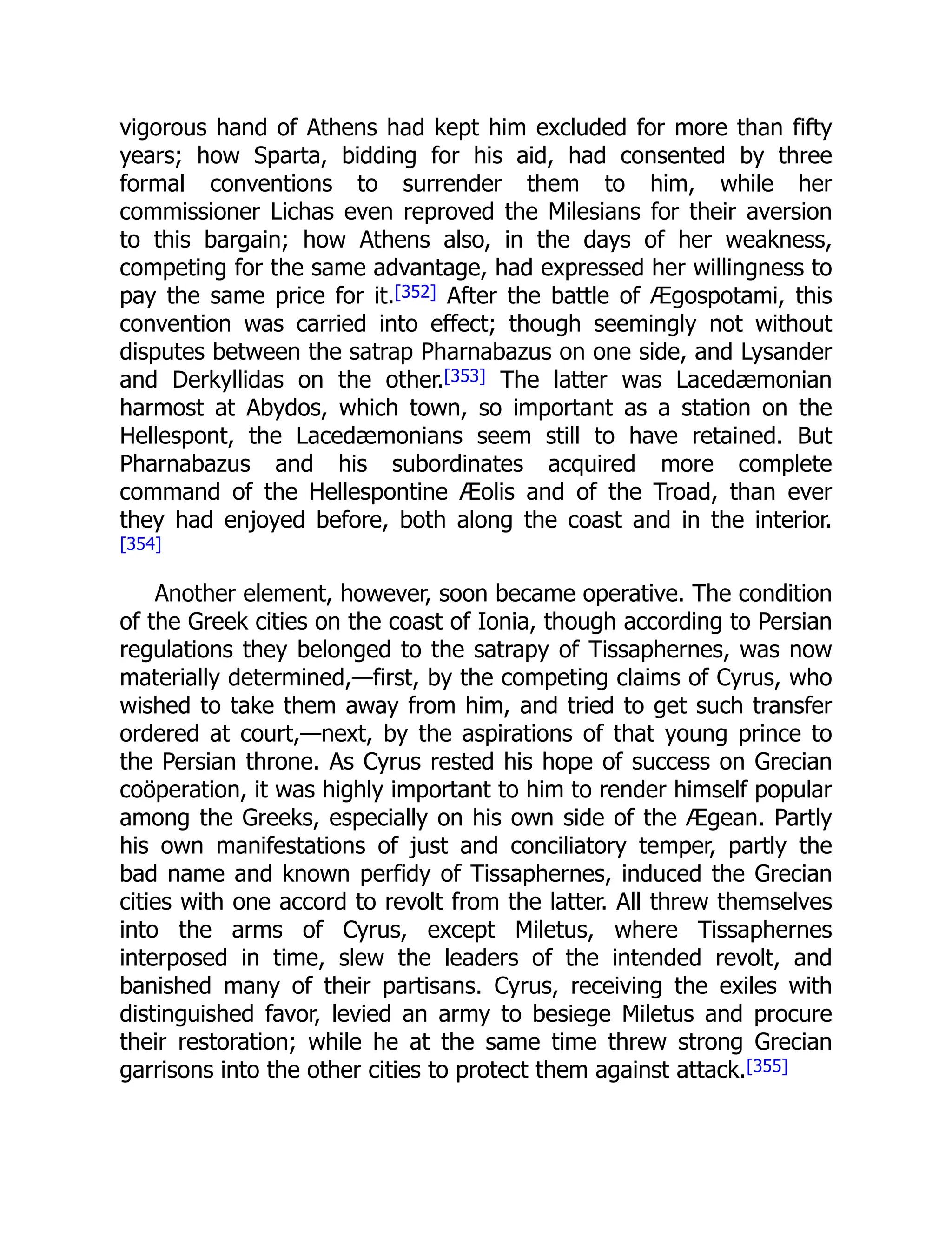 vigorous hand of Athens had kept him excluded for more than fifty
years; how Sparta, bidding for his aid, had consented by three
formal conventions to surrender them to him, while her
commissioner Lichas even reproved the Milesians for their aversion
to this bargain; how Athens also, in the days of her weakness,
competing for the same advantage, had expressed her willingness to
pay the same price for it.[352] After the battle of Ægospotami, this
convention was carried into effect; though seemingly not without
disputes between the satrap Pharnabazus on one side, and Lysander
and Derkyllidas on the other.[353] The latter was Lacedæmonian
harmost at Abydos, which town, so important as a station on the
Hellespont, the Lacedæmonians seem still to have retained. But
Pharnabazus and his subordinates acquired more complete
command of the Hellespontine Æolis and of the Troad, than ever
they had enjoyed before, both along the coast and in the interior.
[354]
Another element, however, soon became operative. The condition
of the Greek cities on the coast of Ionia, though according to Persian
regulations they belonged to the satrapy of Tissaphernes, was now
materially determined,—first, by the competing claims of Cyrus, who
wished to take them away from him, and tried to get such transfer
ordered at court,—next, by the aspirations of that young prince to
the Persian throne. As Cyrus rested his hope of success on Grecian
coöperation, it was highly important to him to render himself popular
among the Greeks, especially on his own side of the Ægean. Partly
his own manifestations of just and conciliatory temper, partly the
bad name and known perfidy of Tissaphernes, induced the Grecian
cities with one accord to revolt from the latter. All threw themselves
into the arms of Cyrus, except Miletus, where Tissaphernes
interposed in time, slew the leaders of the intended revolt, and
banished many of their partisans. Cyrus, receiving the exiles with
distinguished favor, levied an army to besiege Miletus and procure
their restoration; while he at the same time threw strong Grecian
garrisons into the other cities to protect them against attack.[355]
 