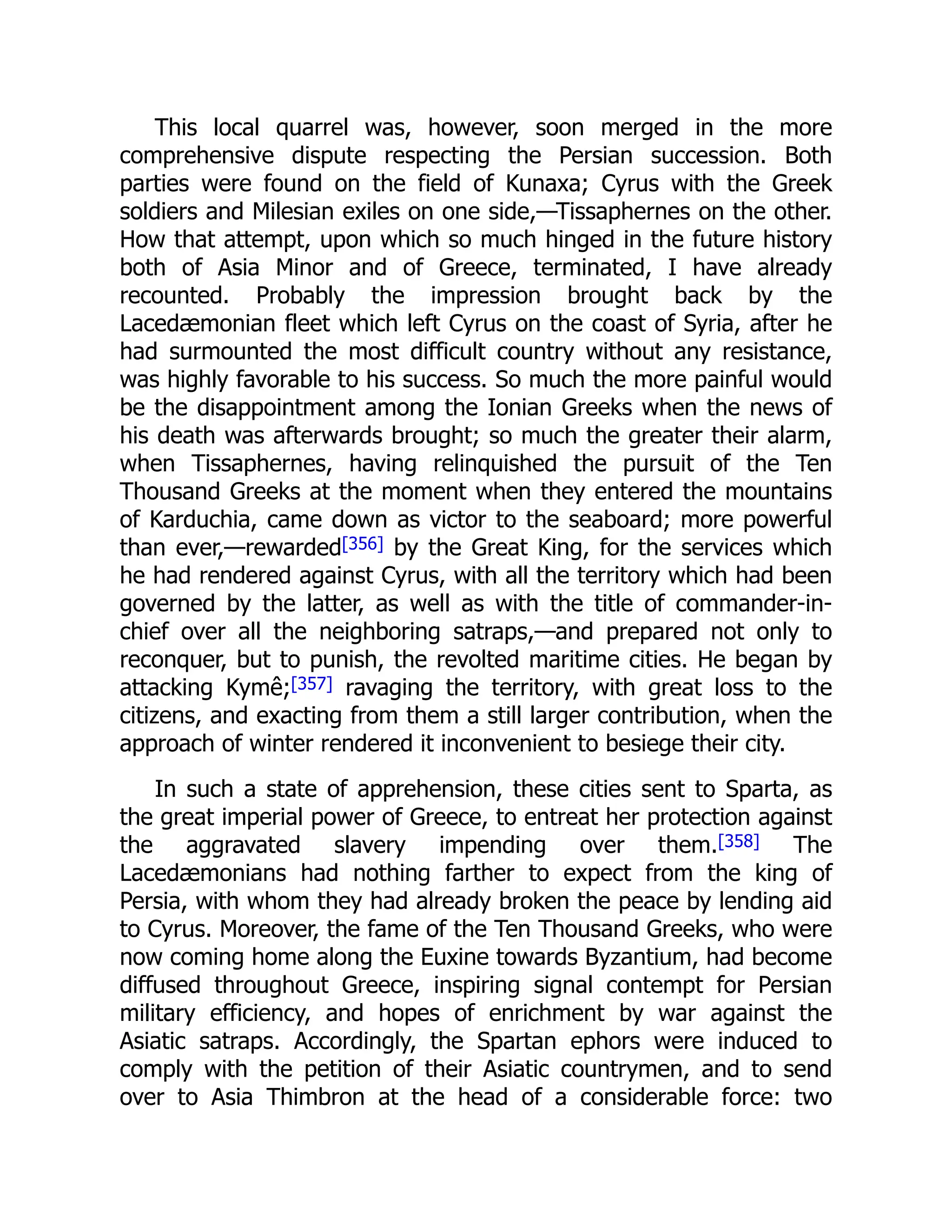 This local quarrel was, however, soon merged in the more
comprehensive dispute respecting the Persian succession. Both
parties were found on the field of Kunaxa; Cyrus with the Greek
soldiers and Milesian exiles on one side,—Tissaphernes on the other.
How that attempt, upon which so much hinged in the future history
both of Asia Minor and of Greece, terminated, I have already
recounted. Probably the impression brought back by the
Lacedæmonian fleet which left Cyrus on the coast of Syria, after he
had surmounted the most difficult country without any resistance,
was highly favorable to his success. So much the more painful would
be the disappointment among the Ionian Greeks when the news of
his death was afterwards brought; so much the greater their alarm,
when Tissaphernes, having relinquished the pursuit of the Ten
Thousand Greeks at the moment when they entered the mountains
of Karduchia, came down as victor to the seaboard; more powerful
than ever,—rewarded[356] by the Great King, for the services which
he had rendered against Cyrus, with all the territory which had been
governed by the latter, as well as with the title of commander-in-
chief over all the neighboring satraps,—and prepared not only to
reconquer, but to punish, the revolted maritime cities. He began by
attacking Kymê;[357] ravaging the territory, with great loss to the
citizens, and exacting from them a still larger contribution, when the
approach of winter rendered it inconvenient to besiege their city.
In such a state of apprehension, these cities sent to Sparta, as
the great imperial power of Greece, to entreat her protection against
the aggravated slavery impending over them.[358] The
Lacedæmonians had nothing farther to expect from the king of
Persia, with whom they had already broken the peace by lending aid
to Cyrus. Moreover, the fame of the Ten Thousand Greeks, who were
now coming home along the Euxine towards Byzantium, had become
diffused throughout Greece, inspiring signal contempt for Persian
military efficiency, and hopes of enrichment by war against the
Asiatic satraps. Accordingly, the Spartan ephors were induced to
comply with the petition of their Asiatic countrymen, and to send
over to Asia Thimbron at the head of a considerable force: two
 