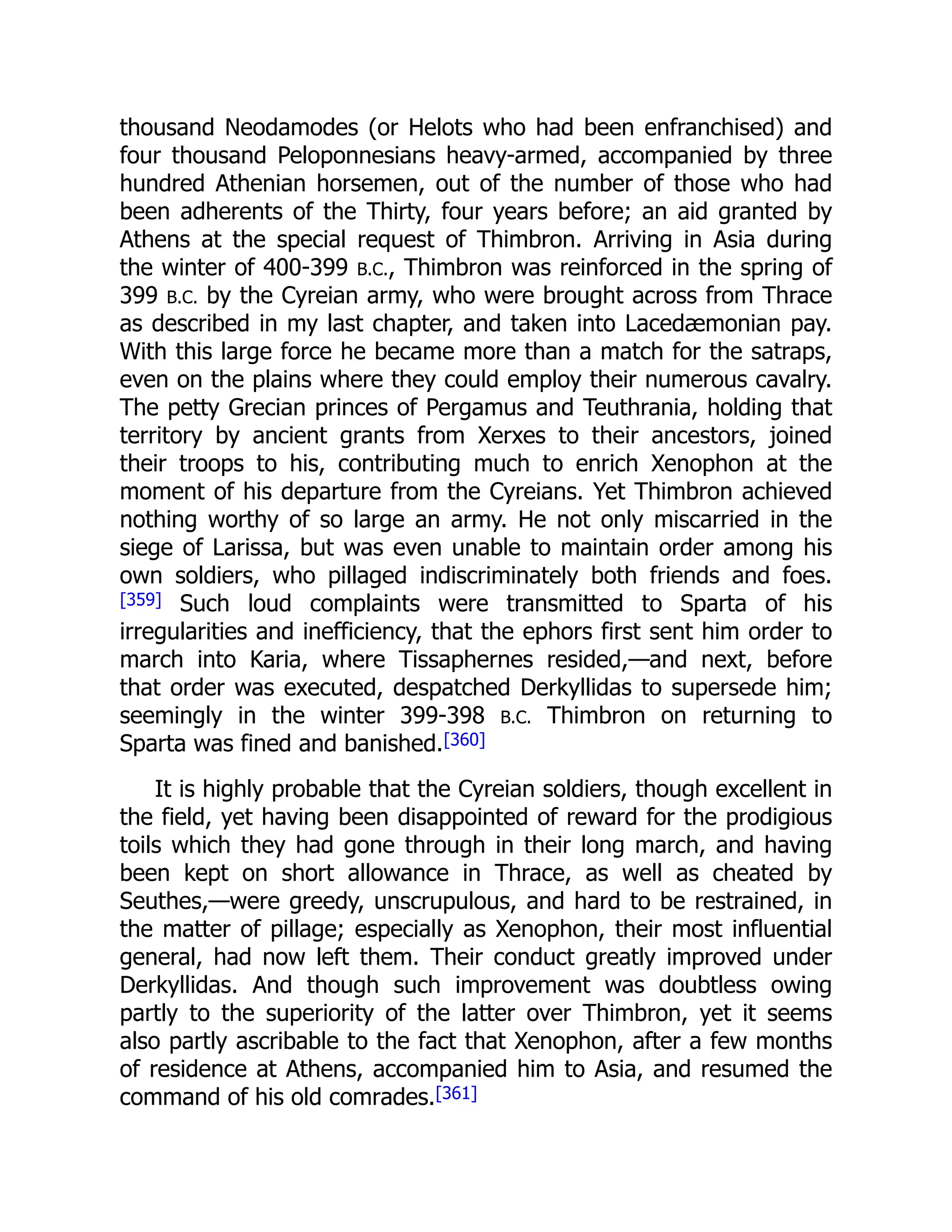 thousand Neodamodes (or Helots who had been enfranchised) and
four thousand Peloponnesians heavy-armed, accompanied by three
hundred Athenian horsemen, out of the number of those who had
been adherents of the Thirty, four years before; an aid granted by
Athens at the special request of Thimbron. Arriving in Asia during
the winter of 400-399 B.C., Thimbron was reinforced in the spring of
399 B.C. by the Cyreian army, who were brought across from Thrace
as described in my last chapter, and taken into Lacedæmonian pay.
With this large force he became more than a match for the satraps,
even on the plains where they could employ their numerous cavalry.
The petty Grecian princes of Pergamus and Teuthrania, holding that
territory by ancient grants from Xerxes to their ancestors, joined
their troops to his, contributing much to enrich Xenophon at the
moment of his departure from the Cyreians. Yet Thimbron achieved
nothing worthy of so large an army. He not only miscarried in the
siege of Larissa, but was even unable to maintain order among his
own soldiers, who pillaged indiscriminately both friends and foes.
[359] Such loud complaints were transmitted to Sparta of his
irregularities and inefficiency, that the ephors first sent him order to
march into Karia, where Tissaphernes resided,—and next, before
that order was executed, despatched Derkyllidas to supersede him;
seemingly in the winter 399-398 B.C. Thimbron on returning to
Sparta was fined and banished.[360]
It is highly probable that the Cyreian soldiers, though excellent in
the field, yet having been disappointed of reward for the prodigious
toils which they had gone through in their long march, and having
been kept on short allowance in Thrace, as well as cheated by
Seuthes,—were greedy, unscrupulous, and hard to be restrained, in
the matter of pillage; especially as Xenophon, their most influential
general, had now left them. Their conduct greatly improved under
Derkyllidas. And though such improvement was doubtless owing
partly to the superiority of the latter over Thimbron, yet it seems
also partly ascribable to the fact that Xenophon, after a few months
of residence at Athens, accompanied him to Asia, and resumed the
command of his old comrades.[361]
 