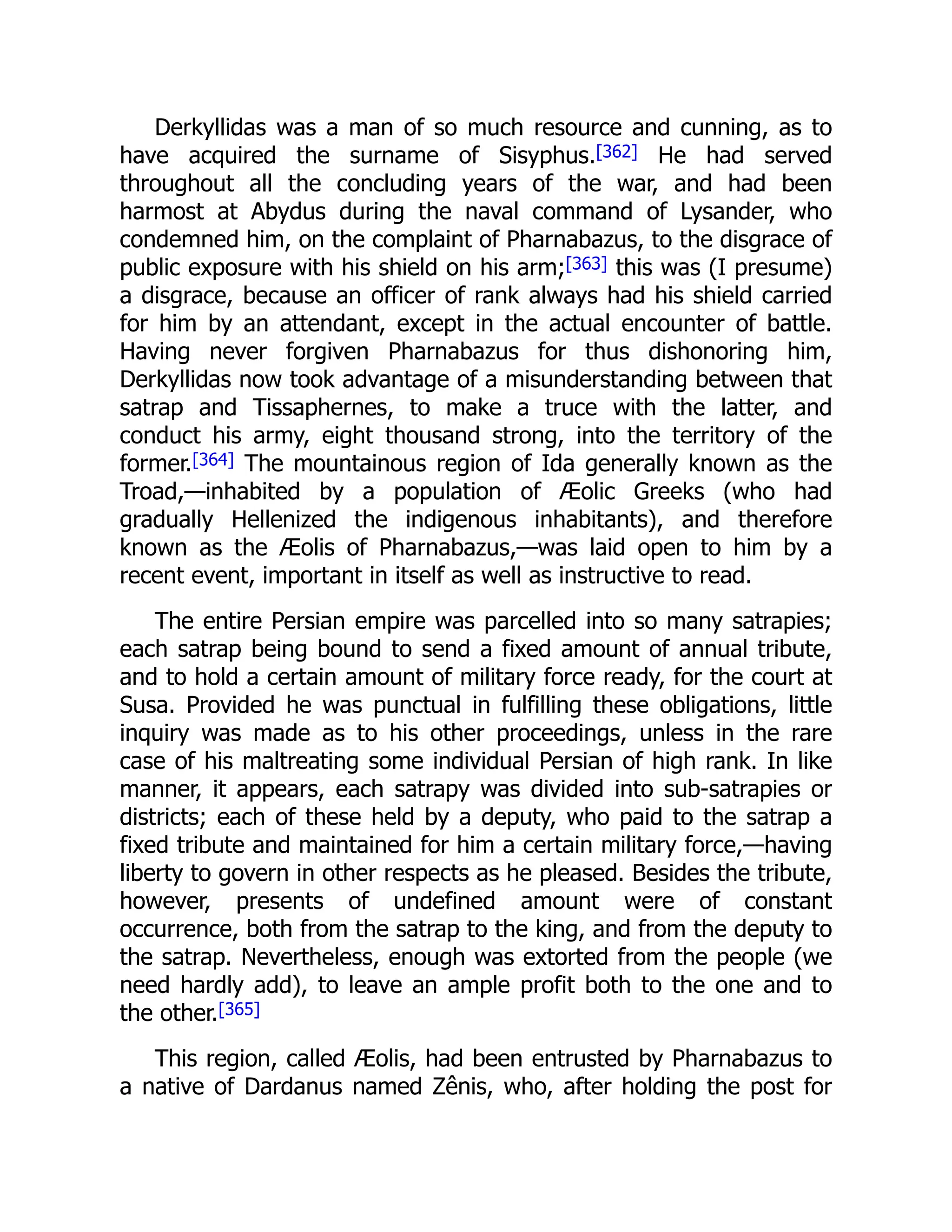Derkyllidas was a man of so much resource and cunning, as to
have acquired the surname of Sisyphus.[362] He had served
throughout all the concluding years of the war, and had been
harmost at Abydus during the naval command of Lysander, who
condemned him, on the complaint of Pharnabazus, to the disgrace of
public exposure with his shield on his arm;[363] this was (I presume)
a disgrace, because an officer of rank always had his shield carried
for him by an attendant, except in the actual encounter of battle.
Having never forgiven Pharnabazus for thus dishonoring him,
Derkyllidas now took advantage of a misunderstanding between that
satrap and Tissaphernes, to make a truce with the latter, and
conduct his army, eight thousand strong, into the territory of the
former.[364] The mountainous region of Ida generally known as the
Troad,—inhabited by a population of Æolic Greeks (who had
gradually Hellenized the indigenous inhabitants), and therefore
known as the Æolis of Pharnabazus,—was laid open to him by a
recent event, important in itself as well as instructive to read.
The entire Persian empire was parcelled into so many satrapies;
each satrap being bound to send a fixed amount of annual tribute,
and to hold a certain amount of military force ready, for the court at
Susa. Provided he was punctual in fulfilling these obligations, little
inquiry was made as to his other proceedings, unless in the rare
case of his maltreating some individual Persian of high rank. In like
manner, it appears, each satrapy was divided into sub-satrapies or
districts; each of these held by a deputy, who paid to the satrap a
fixed tribute and maintained for him a certain military force,—having
liberty to govern in other respects as he pleased. Besides the tribute,
however, presents of undefined amount were of constant
occurrence, both from the satrap to the king, and from the deputy to
the satrap. Nevertheless, enough was extorted from the people (we
need hardly add), to leave an ample profit both to the one and to
the other.[365]
This region, called Æolis, had been entrusted by Pharnabazus to
a native of Dardanus named Zênis, who, after holding the post for
 