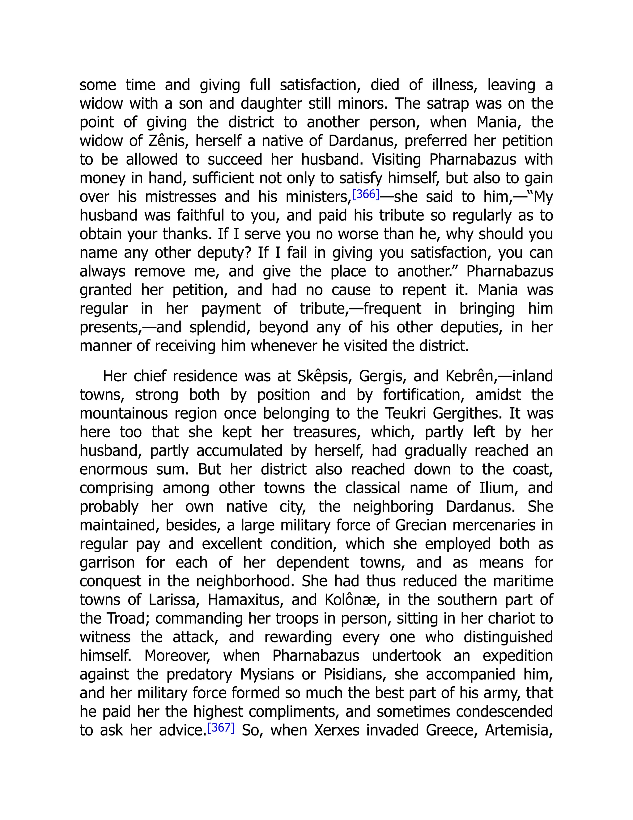 some time and giving full satisfaction, died of illness, leaving a
widow with a son and daughter still minors. The satrap was on the
point of giving the district to another person, when Mania, the
widow of Zênis, herself a native of Dardanus, preferred her petition
to be allowed to succeed her husband. Visiting Pharnabazus with
money in hand, sufficient not only to satisfy himself, but also to gain
over his mistresses and his ministers,[366]—she said to him,—“My
husband was faithful to you, and paid his tribute so regularly as to
obtain your thanks. If I serve you no worse than he, why should you
name any other deputy? If I fail in giving you satisfaction, you can
always remove me, and give the place to another.” Pharnabazus
granted her petition, and had no cause to repent it. Mania was
regular in her payment of tribute,—frequent in bringing him
presents,—and splendid, beyond any of his other deputies, in her
manner of receiving him whenever he visited the district.
Her chief residence was at Skêpsis, Gergis, and Kebrên,—inland
towns, strong both by position and by fortification, amidst the
mountainous region once belonging to the Teukri Gergithes. It was
here too that she kept her treasures, which, partly left by her
husband, partly accumulated by herself, had gradually reached an
enormous sum. But her district also reached down to the coast,
comprising among other towns the classical name of Ilium, and
probably her own native city, the neighboring Dardanus. She
maintained, besides, a large military force of Grecian mercenaries in
regular pay and excellent condition, which she employed both as
garrison for each of her dependent towns, and as means for
conquest in the neighborhood. She had thus reduced the maritime
towns of Larissa, Hamaxitus, and Kolônæ, in the southern part of
the Troad; commanding her troops in person, sitting in her chariot to
witness the attack, and rewarding every one who distinguished
himself. Moreover, when Pharnabazus undertook an expedition
against the predatory Mysians or Pisidians, she accompanied him,
and her military force formed so much the best part of his army, that
he paid her the highest compliments, and sometimes condescended
to ask her advice.[367] So, when Xerxes invaded Greece, Artemisia,
 