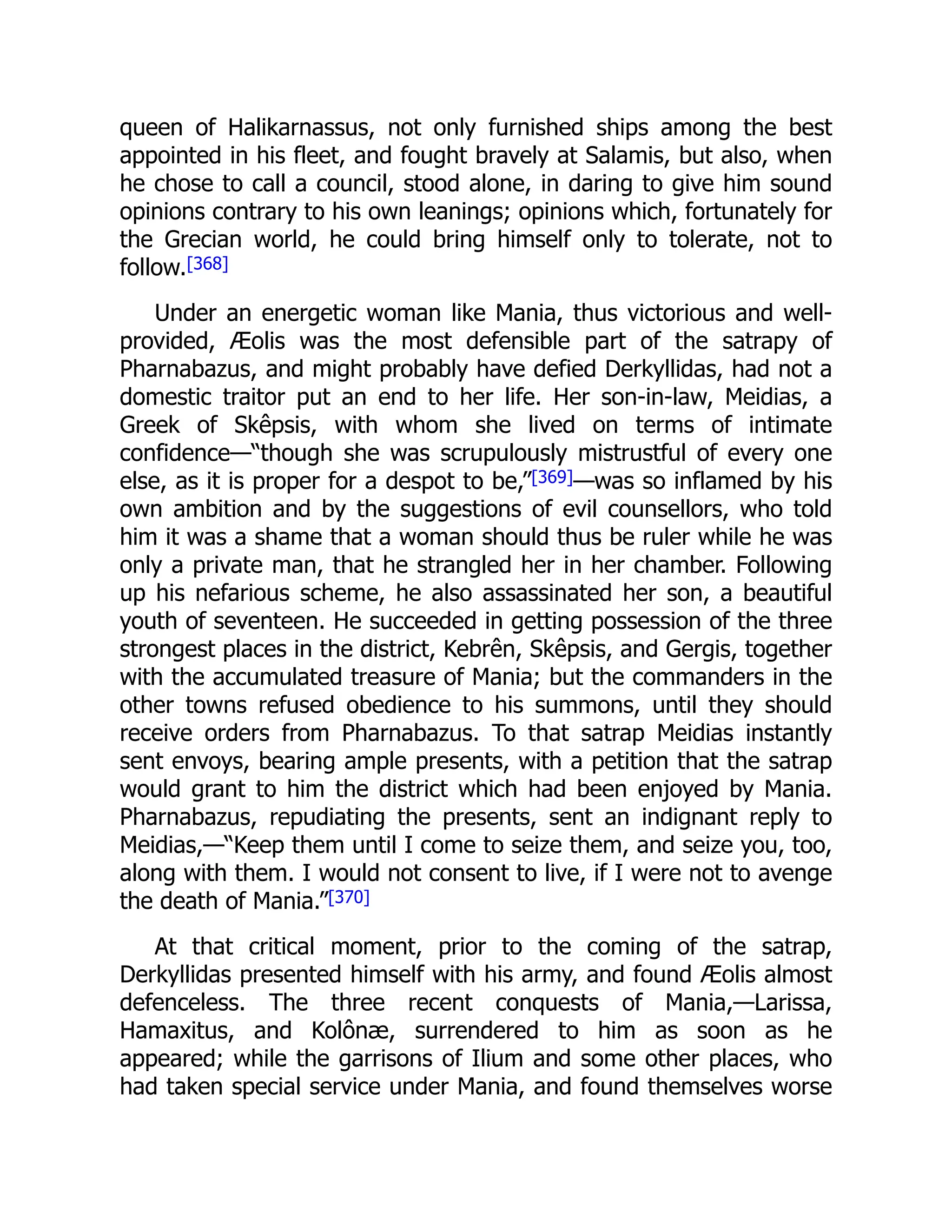queen of Halikarnassus, not only furnished ships among the best
appointed in his fleet, and fought bravely at Salamis, but also, when
he chose to call a council, stood alone, in daring to give him sound
opinions contrary to his own leanings; opinions which, fortunately for
the Grecian world, he could bring himself only to tolerate, not to
follow.[368]
Under an energetic woman like Mania, thus victorious and well-
provided, Æolis was the most defensible part of the satrapy of
Pharnabazus, and might probably have defied Derkyllidas, had not a
domestic traitor put an end to her life. Her son-in-law, Meidias, a
Greek of Skêpsis, with whom she lived on terms of intimate
confidence—“though she was scrupulously mistrustful of every one
else, as it is proper for a despot to be,”[369]—was so inflamed by his
own ambition and by the suggestions of evil counsellors, who told
him it was a shame that a woman should thus be ruler while he was
only a private man, that he strangled her in her chamber. Following
up his nefarious scheme, he also assassinated her son, a beautiful
youth of seventeen. He succeeded in getting possession of the three
strongest places in the district, Kebrên, Skêpsis, and Gergis, together
with the accumulated treasure of Mania; but the commanders in the
other towns refused obedience to his summons, until they should
receive orders from Pharnabazus. To that satrap Meidias instantly
sent envoys, bearing ample presents, with a petition that the satrap
would grant to him the district which had been enjoyed by Mania.
Pharnabazus, repudiating the presents, sent an indignant reply to
Meidias,—“Keep them until I come to seize them, and seize you, too,
along with them. I would not consent to live, if I were not to avenge
the death of Mania.”[370]
At that critical moment, prior to the coming of the satrap,
Derkyllidas presented himself with his army, and found Æolis almost
defenceless. The three recent conquests of Mania,—Larissa,
Hamaxitus, and Kolônæ, surrendered to him as soon as he
appeared; while the garrisons of Ilium and some other places, who
had taken special service under Mania, and found themselves worse
 