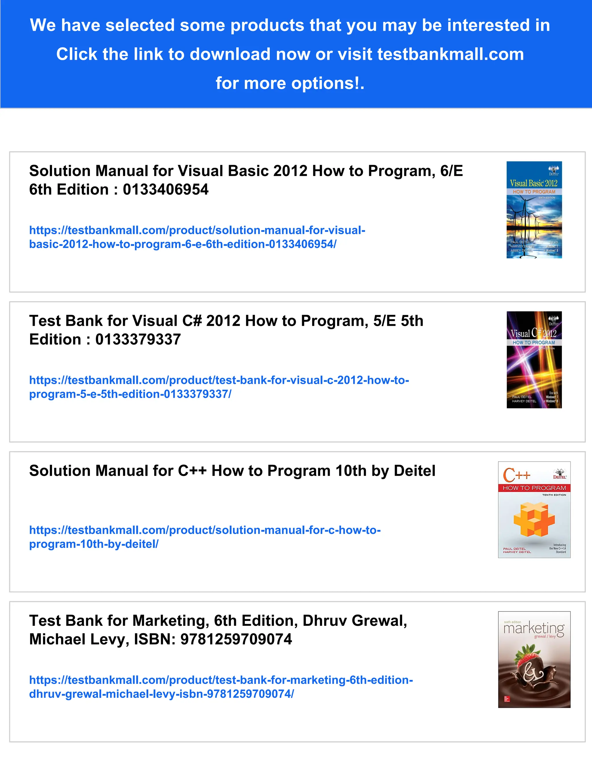 We have selected some products that you may be interested in
Click the link to download now or visit testbankmall.com
for more options!.
Solution Manual for Visual Basic 2012 How to Program, 6/E
6th Edition : 0133406954
https://testbankmall.com/product/solution-manual-for-visual-
basic-2012-how-to-program-6-e-6th-edition-0133406954/
Test Bank for Visual C# 2012 How to Program, 5/E 5th
Edition : 0133379337
https://testbankmall.com/product/test-bank-for-visual-c-2012-how-to-
program-5-e-5th-edition-0133379337/
Solution Manual for C++ How to Program 10th by Deitel
https://testbankmall.com/product/solution-manual-for-c-how-to-
program-10th-by-deitel/
Test Bank for Marketing, 6th Edition, Dhruv Grewal,
Michael Levy, ISBN: 9781259709074
https://testbankmall.com/product/test-bank-for-marketing-6th-edition-
dhruv-grewal-michael-levy-isbn-9781259709074/
 
