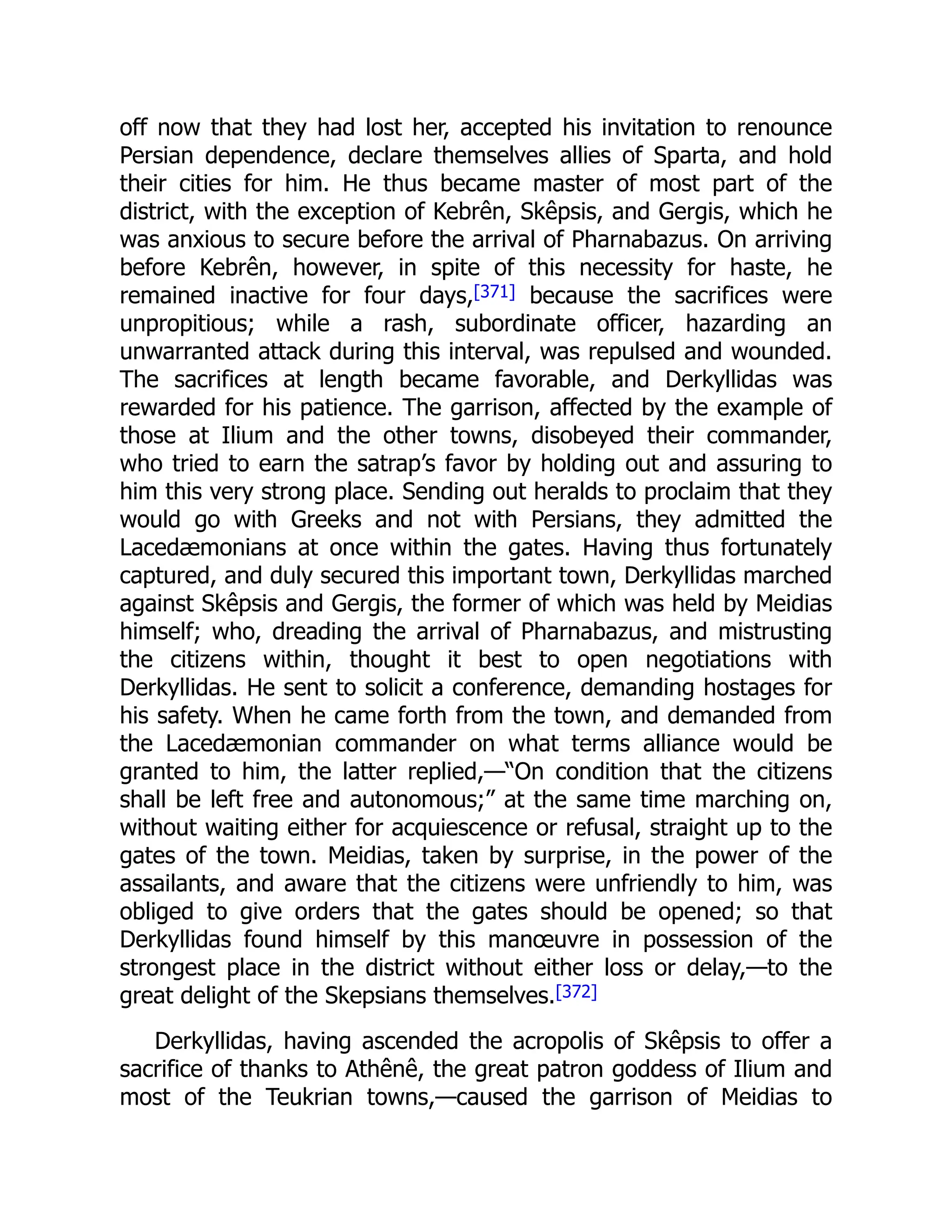 off now that they had lost her, accepted his invitation to renounce
Persian dependence, declare themselves allies of Sparta, and hold
their cities for him. He thus became master of most part of the
district, with the exception of Kebrên, Skêpsis, and Gergis, which he
was anxious to secure before the arrival of Pharnabazus. On arriving
before Kebrên, however, in spite of this necessity for haste, he
remained inactive for four days,[371] because the sacrifices were
unpropitious; while a rash, subordinate officer, hazarding an
unwarranted attack during this interval, was repulsed and wounded.
The sacrifices at length became favorable, and Derkyllidas was
rewarded for his patience. The garrison, affected by the example of
those at Ilium and the other towns, disobeyed their commander,
who tried to earn the satrap’s favor by holding out and assuring to
him this very strong place. Sending out heralds to proclaim that they
would go with Greeks and not with Persians, they admitted the
Lacedæmonians at once within the gates. Having thus fortunately
captured, and duly secured this important town, Derkyllidas marched
against Skêpsis and Gergis, the former of which was held by Meidias
himself; who, dreading the arrival of Pharnabazus, and mistrusting
the citizens within, thought it best to open negotiations with
Derkyllidas. He sent to solicit a conference, demanding hostages for
his safety. When he came forth from the town, and demanded from
the Lacedæmonian commander on what terms alliance would be
granted to him, the latter replied,—“On condition that the citizens
shall be left free and autonomous;” at the same time marching on,
without waiting either for acquiescence or refusal, straight up to the
gates of the town. Meidias, taken by surprise, in the power of the
assailants, and aware that the citizens were unfriendly to him, was
obliged to give orders that the gates should be opened; so that
Derkyllidas found himself by this manœuvre in possession of the
strongest place in the district without either loss or delay,—to the
great delight of the Skepsians themselves.[372]
Derkyllidas, having ascended the acropolis of Skêpsis to offer a
sacrifice of thanks to Athênê, the great patron goddess of Ilium and
most of the Teukrian towns,—caused the garrison of Meidias to
 