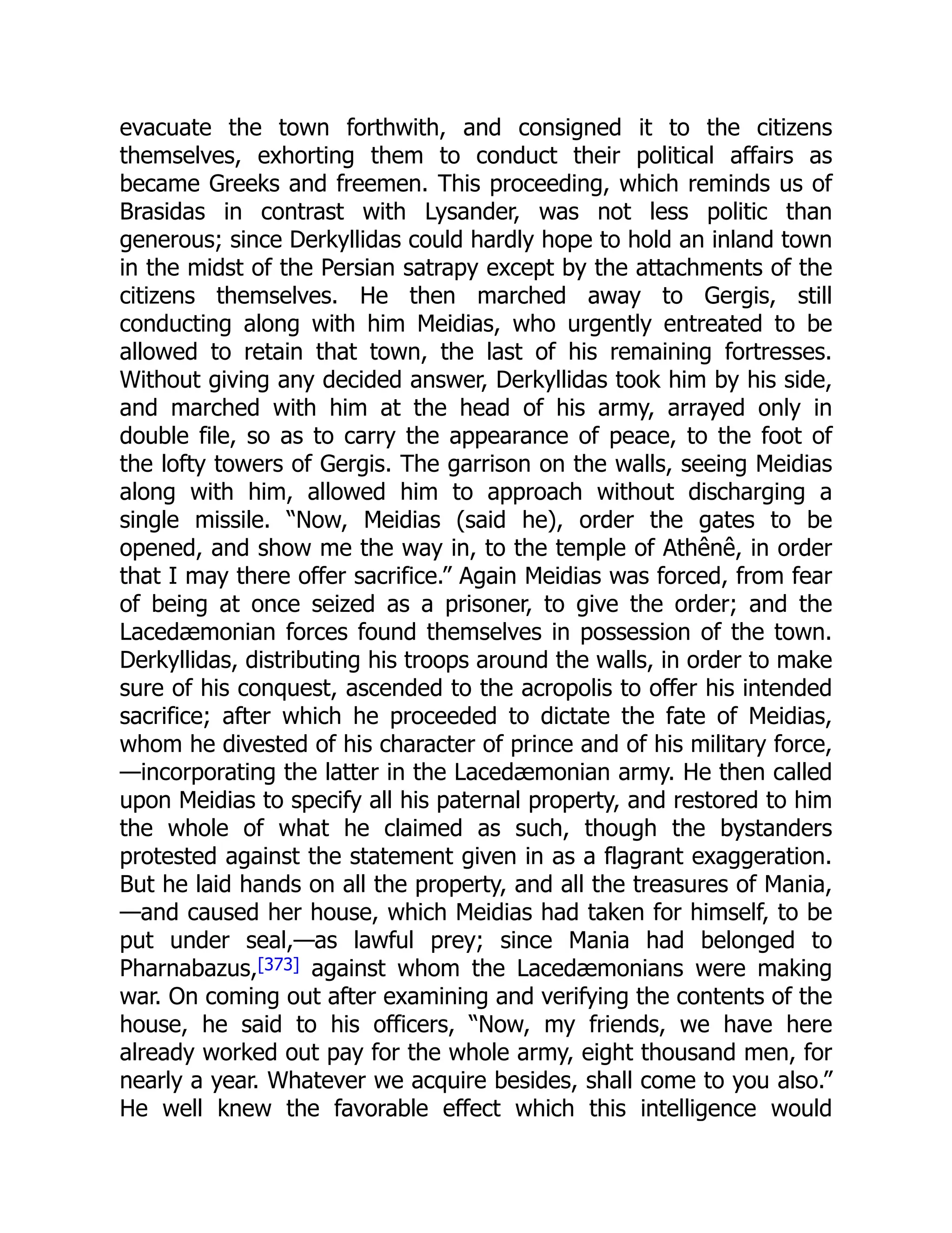 evacuate the town forthwith, and consigned it to the citizens
themselves, exhorting them to conduct their political affairs as
became Greeks and freemen. This proceeding, which reminds us of
Brasidas in contrast with Lysander, was not less politic than
generous; since Derkyllidas could hardly hope to hold an inland town
in the midst of the Persian satrapy except by the attachments of the
citizens themselves. He then marched away to Gergis, still
conducting along with him Meidias, who urgently entreated to be
allowed to retain that town, the last of his remaining fortresses.
Without giving any decided answer, Derkyllidas took him by his side,
and marched with him at the head of his army, arrayed only in
double file, so as to carry the appearance of peace, to the foot of
the lofty towers of Gergis. The garrison on the walls, seeing Meidias
along with him, allowed him to approach without discharging a
single missile. “Now, Meidias (said he), order the gates to be
opened, and show me the way in, to the temple of Athênê, in order
that I may there offer sacrifice.” Again Meidias was forced, from fear
of being at once seized as a prisoner, to give the order; and the
Lacedæmonian forces found themselves in possession of the town.
Derkyllidas, distributing his troops around the walls, in order to make
sure of his conquest, ascended to the acropolis to offer his intended
sacrifice; after which he proceeded to dictate the fate of Meidias,
whom he divested of his character of prince and of his military force,
—incorporating the latter in the Lacedæmonian army. He then called
upon Meidias to specify all his paternal property, and restored to him
the whole of what he claimed as such, though the bystanders
protested against the statement given in as a flagrant exaggeration.
But he laid hands on all the property, and all the treasures of Mania,
—and caused her house, which Meidias had taken for himself, to be
put under seal,—as lawful prey; since Mania had belonged to
Pharnabazus,[373] against whom the Lacedæmonians were making
war. On coming out after examining and verifying the contents of the
house, he said to his officers, “Now, my friends, we have here
already worked out pay for the whole army, eight thousand men, for
nearly a year. Whatever we acquire besides, shall come to you also.”
He well knew the favorable effect which this intelligence would
 