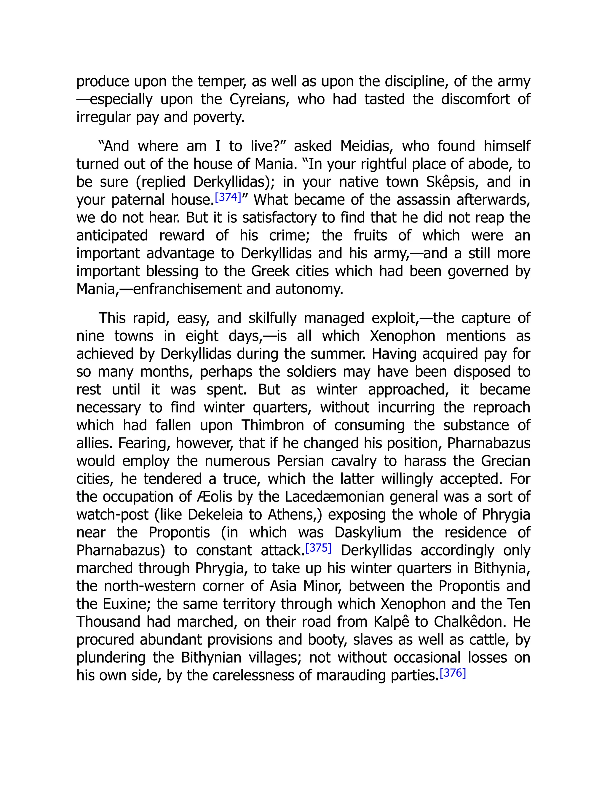 produce upon the temper, as well as upon the discipline, of the army
—especially upon the Cyreians, who had tasted the discomfort of
irregular pay and poverty.
“And where am I to live?” asked Meidias, who found himself
turned out of the house of Mania. “In your rightful place of abode, to
be sure (replied Derkyllidas); in your native town Skêpsis, and in
your paternal house.[374]” What became of the assassin afterwards,
we do not hear. But it is satisfactory to find that he did not reap the
anticipated reward of his crime; the fruits of which were an
important advantage to Derkyllidas and his army,—and a still more
important blessing to the Greek cities which had been governed by
Mania,—enfranchisement and autonomy.
This rapid, easy, and skilfully managed exploit,—the capture of
nine towns in eight days,—is all which Xenophon mentions as
achieved by Derkyllidas during the summer. Having acquired pay for
so many months, perhaps the soldiers may have been disposed to
rest until it was spent. But as winter approached, it became
necessary to find winter quarters, without incurring the reproach
which had fallen upon Thimbron of consuming the substance of
allies. Fearing, however, that if he changed his position, Pharnabazus
would employ the numerous Persian cavalry to harass the Grecian
cities, he tendered a truce, which the latter willingly accepted. For
the occupation of Æolis by the Lacedæmonian general was a sort of
watch-post (like Dekeleia to Athens,) exposing the whole of Phrygia
near the Propontis (in which was Daskylium the residence of
Pharnabazus) to constant attack.[375] Derkyllidas accordingly only
marched through Phrygia, to take up his winter quarters in Bithynia,
the north-western corner of Asia Minor, between the Propontis and
the Euxine; the same territory through which Xenophon and the Ten
Thousand had marched, on their road from Kalpê to Chalkêdon. He
procured abundant provisions and booty, slaves as well as cattle, by
plundering the Bithynian villages; not without occasional losses on
his own side, by the carelessness of marauding parties.[376]
 