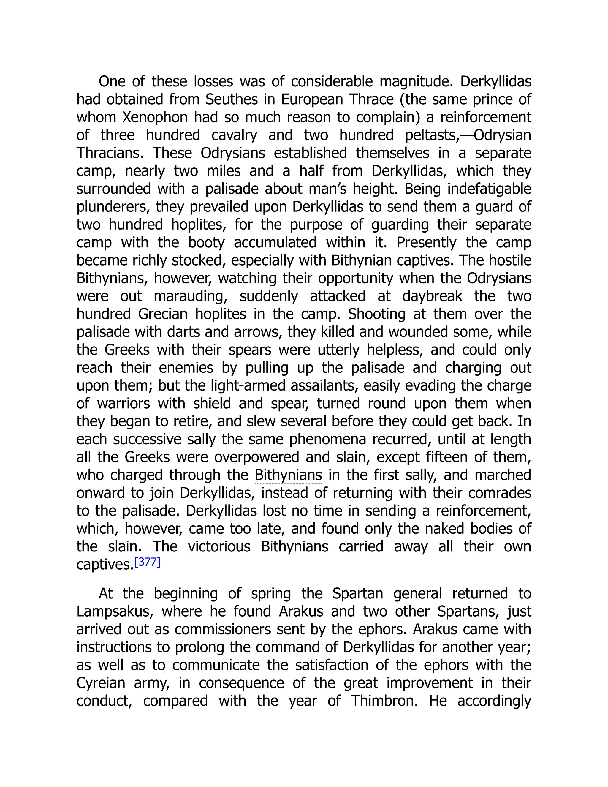One of these losses was of considerable magnitude. Derkyllidas
had obtained from Seuthes in European Thrace (the same prince of
whom Xenophon had so much reason to complain) a reinforcement
of three hundred cavalry and two hundred peltasts,—Odrysian
Thracians. These Odrysians established themselves in a separate
camp, nearly two miles and a half from Derkyllidas, which they
surrounded with a palisade about man’s height. Being indefatigable
plunderers, they prevailed upon Derkyllidas to send them a guard of
two hundred hoplites, for the purpose of guarding their separate
camp with the booty accumulated within it. Presently the camp
became richly stocked, especially with Bithynian captives. The hostile
Bithynians, however, watching their opportunity when the Odrysians
were out marauding, suddenly attacked at daybreak the two
hundred Grecian hoplites in the camp. Shooting at them over the
palisade with darts and arrows, they killed and wounded some, while
the Greeks with their spears were utterly helpless, and could only
reach their enemies by pulling up the palisade and charging out
upon them; but the light-armed assailants, easily evading the charge
of warriors with shield and spear, turned round upon them when
they began to retire, and slew several before they could get back. In
each successive sally the same phenomena recurred, until at length
all the Greeks were overpowered and slain, except fifteen of them,
who charged through the Bithynians in the first sally, and marched
onward to join Derkyllidas, instead of returning with their comrades
to the palisade. Derkyllidas lost no time in sending a reinforcement,
which, however, came too late, and found only the naked bodies of
the slain. The victorious Bithynians carried away all their own
captives.[377]
At the beginning of spring the Spartan general returned to
Lampsakus, where he found Arakus and two other Spartans, just
arrived out as commissioners sent by the ephors. Arakus came with
instructions to prolong the command of Derkyllidas for another year;
as well as to communicate the satisfaction of the ephors with the
Cyreian army, in consequence of the great improvement in their
conduct, compared with the year of Thimbron. He accordingly
 