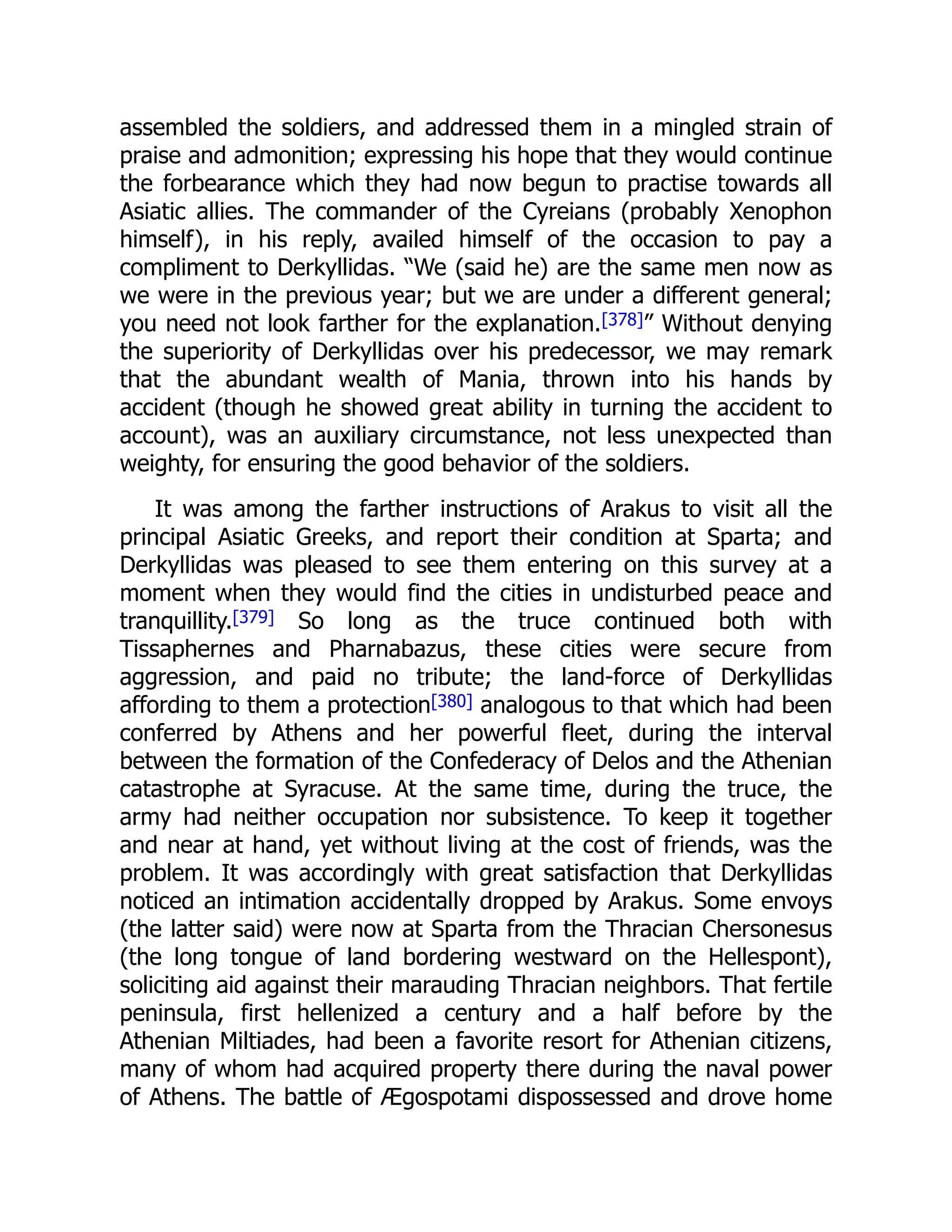 assembled the soldiers, and addressed them in a mingled strain of
praise and admonition; expressing his hope that they would continue
the forbearance which they had now begun to practise towards all
Asiatic allies. The commander of the Cyreians (probably Xenophon
himself), in his reply, availed himself of the occasion to pay a
compliment to Derkyllidas. “We (said he) are the same men now as
we were in the previous year; but we are under a different general;
you need not look farther for the explanation.[378]” Without denying
the superiority of Derkyllidas over his predecessor, we may remark
that the abundant wealth of Mania, thrown into his hands by
accident (though he showed great ability in turning the accident to
account), was an auxiliary circumstance, not less unexpected than
weighty, for ensuring the good behavior of the soldiers.
It was among the farther instructions of Arakus to visit all the
principal Asiatic Greeks, and report their condition at Sparta; and
Derkyllidas was pleased to see them entering on this survey at a
moment when they would find the cities in undisturbed peace and
tranquillity.[379] So long as the truce continued both with
Tissaphernes and Pharnabazus, these cities were secure from
aggression, and paid no tribute; the land-force of Derkyllidas
affording to them a protection[380] analogous to that which had been
conferred by Athens and her powerful fleet, during the interval
between the formation of the Confederacy of Delos and the Athenian
catastrophe at Syracuse. At the same time, during the truce, the
army had neither occupation nor subsistence. To keep it together
and near at hand, yet without living at the cost of friends, was the
problem. It was accordingly with great satisfaction that Derkyllidas
noticed an intimation accidentally dropped by Arakus. Some envoys
(the latter said) were now at Sparta from the Thracian Chersonesus
(the long tongue of land bordering westward on the Hellespont),
soliciting aid against their marauding Thracian neighbors. That fertile
peninsula, first hellenized a century and a half before by the
Athenian Miltiades, had been a favorite resort for Athenian citizens,
many of whom had acquired property there during the naval power
of Athens. The battle of Ægospotami dispossessed and drove home
 