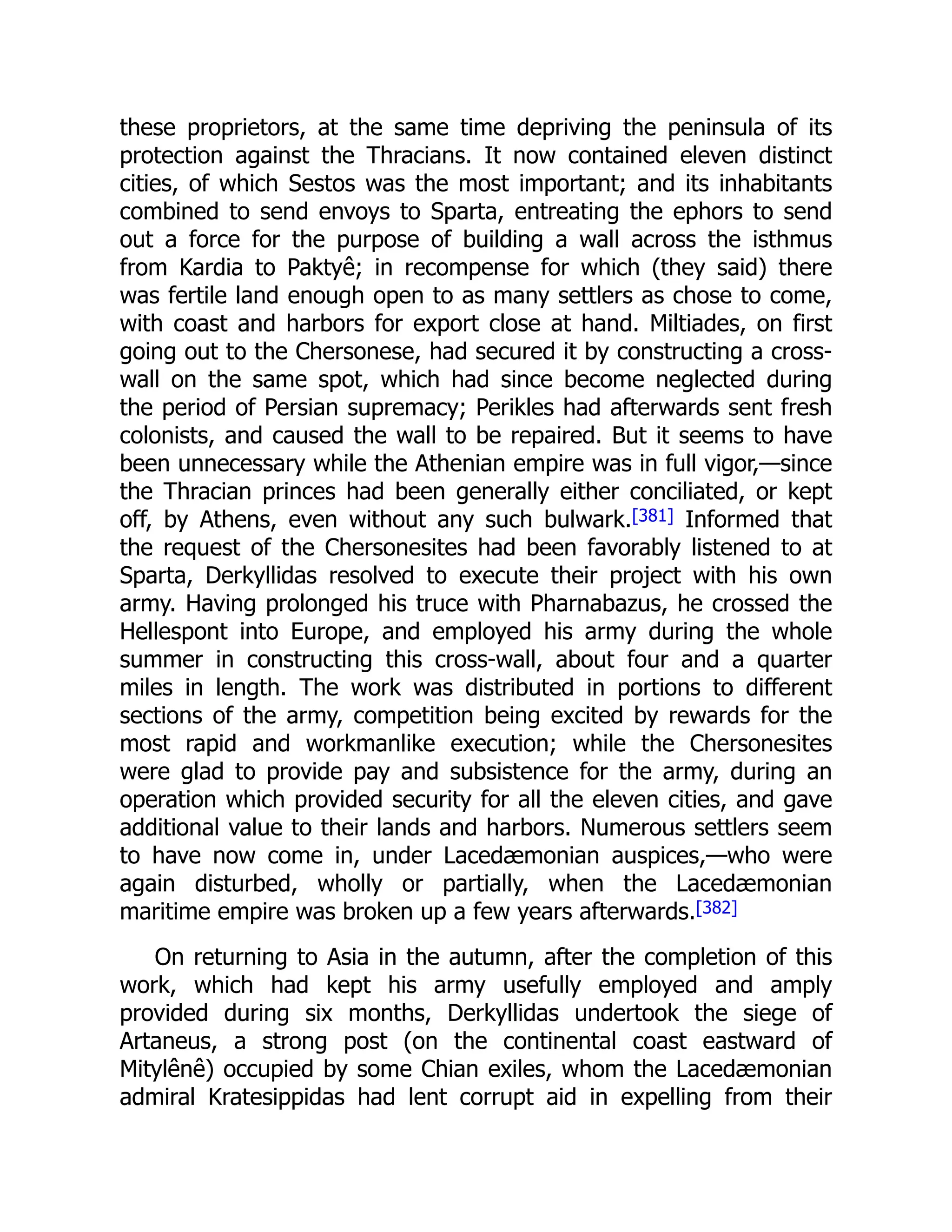 these proprietors, at the same time depriving the peninsula of its
protection against the Thracians. It now contained eleven distinct
cities, of which Sestos was the most important; and its inhabitants
combined to send envoys to Sparta, entreating the ephors to send
out a force for the purpose of building a wall across the isthmus
from Kardia to Paktyê; in recompense for which (they said) there
was fertile land enough open to as many settlers as chose to come,
with coast and harbors for export close at hand. Miltiades, on first
going out to the Chersonese, had secured it by constructing a cross-
wall on the same spot, which had since become neglected during
the period of Persian supremacy; Perikles had afterwards sent fresh
colonists, and caused the wall to be repaired. But it seems to have
been unnecessary while the Athenian empire was in full vigor,—since
the Thracian princes had been generally either conciliated, or kept
off, by Athens, even without any such bulwark.[381] Informed that
the request of the Chersonesites had been favorably listened to at
Sparta, Derkyllidas resolved to execute their project with his own
army. Having prolonged his truce with Pharnabazus, he crossed the
Hellespont into Europe, and employed his army during the whole
summer in constructing this cross-wall, about four and a quarter
miles in length. The work was distributed in portions to different
sections of the army, competition being excited by rewards for the
most rapid and workmanlike execution; while the Chersonesites
were glad to provide pay and subsistence for the army, during an
operation which provided security for all the eleven cities, and gave
additional value to their lands and harbors. Numerous settlers seem
to have now come in, under Lacedæmonian auspices,—who were
again disturbed, wholly or partially, when the Lacedæmonian
maritime empire was broken up a few years afterwards.[382]
On returning to Asia in the autumn, after the completion of this
work, which had kept his army usefully employed and amply
provided during six months, Derkyllidas undertook the siege of
Artaneus, a strong post (on the continental coast eastward of
Mitylênê) occupied by some Chian exiles, whom the Lacedæmonian
admiral Kratesippidas had lent corrupt aid in expelling from their
 