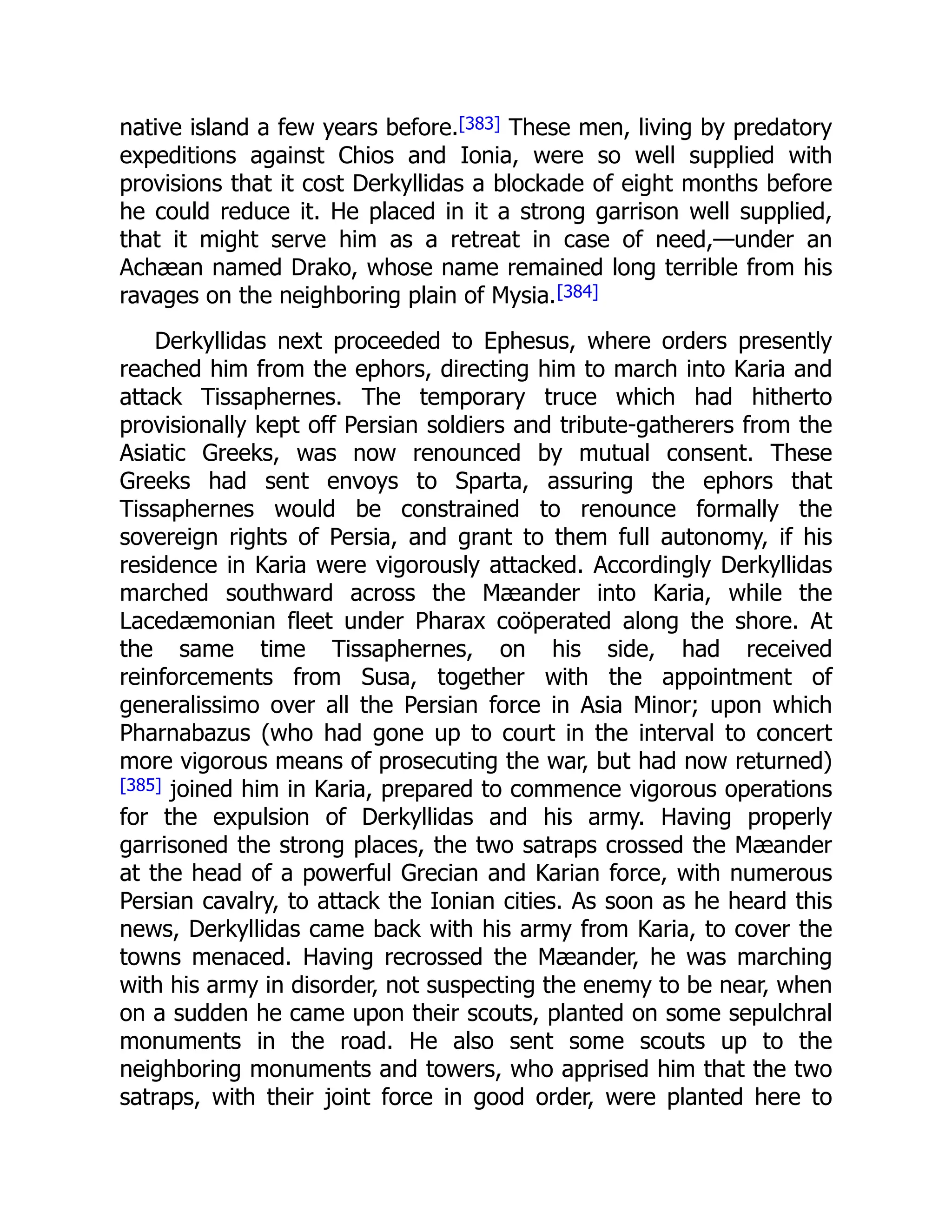 native island a few years before.[383] These men, living by predatory
expeditions against Chios and Ionia, were so well supplied with
provisions that it cost Derkyllidas a blockade of eight months before
he could reduce it. He placed in it a strong garrison well supplied,
that it might serve him as a retreat in case of need,—under an
Achæan named Drako, whose name remained long terrible from his
ravages on the neighboring plain of Mysia.[384]
Derkyllidas next proceeded to Ephesus, where orders presently
reached him from the ephors, directing him to march into Karia and
attack Tissaphernes. The temporary truce which had hitherto
provisionally kept off Persian soldiers and tribute-gatherers from the
Asiatic Greeks, was now renounced by mutual consent. These
Greeks had sent envoys to Sparta, assuring the ephors that
Tissaphernes would be constrained to renounce formally the
sovereign rights of Persia, and grant to them full autonomy, if his
residence in Karia were vigorously attacked. Accordingly Derkyllidas
marched southward across the Mæander into Karia, while the
Lacedæmonian fleet under Pharax coöperated along the shore. At
the same time Tissaphernes, on his side, had received
reinforcements from Susa, together with the appointment of
generalissimo over all the Persian force in Asia Minor; upon which
Pharnabazus (who had gone up to court in the interval to concert
more vigorous means of prosecuting the war, but had now returned)
[385] joined him in Karia, prepared to commence vigorous operations
for the expulsion of Derkyllidas and his army. Having properly
garrisoned the strong places, the two satraps crossed the Mæander
at the head of a powerful Grecian and Karian force, with numerous
Persian cavalry, to attack the Ionian cities. As soon as he heard this
news, Derkyllidas came back with his army from Karia, to cover the
towns menaced. Having recrossed the Mæander, he was marching
with his army in disorder, not suspecting the enemy to be near, when
on a sudden he came upon their scouts, planted on some sepulchral
monuments in the road. He also sent some scouts up to the
neighboring monuments and towers, who apprised him that the two
satraps, with their joint force in good order, were planted here to
 