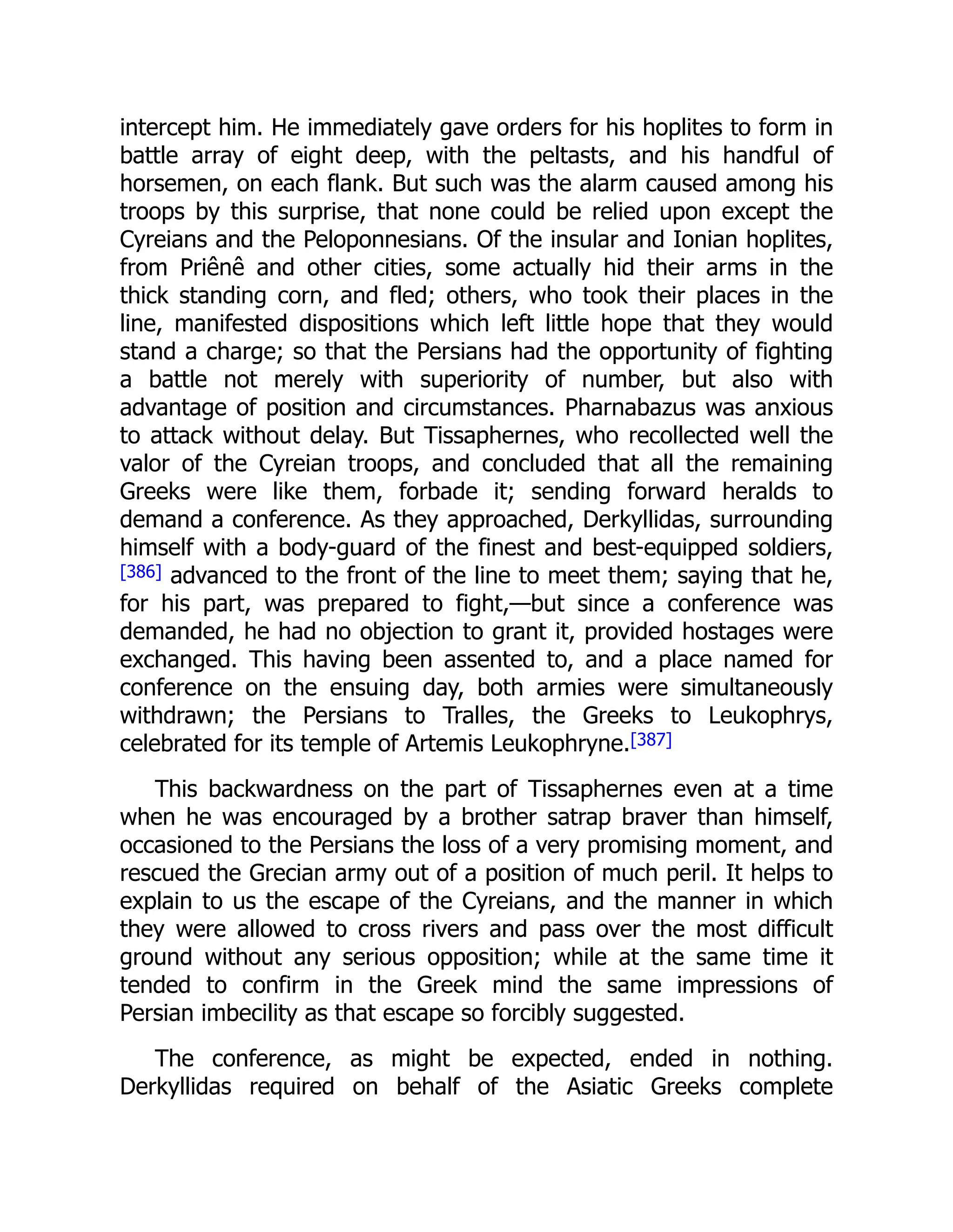 intercept him. He immediately gave orders for his hoplites to form in
battle array of eight deep, with the peltasts, and his handful of
horsemen, on each flank. But such was the alarm caused among his
troops by this surprise, that none could be relied upon except the
Cyreians and the Peloponnesians. Of the insular and Ionian hoplites,
from Priênê and other cities, some actually hid their arms in the
thick standing corn, and fled; others, who took their places in the
line, manifested dispositions which left little hope that they would
stand a charge; so that the Persians had the opportunity of fighting
a battle not merely with superiority of number, but also with
advantage of position and circumstances. Pharnabazus was anxious
to attack without delay. But Tissaphernes, who recollected well the
valor of the Cyreian troops, and concluded that all the remaining
Greeks were like them, forbade it; sending forward heralds to
demand a conference. As they approached, Derkyllidas, surrounding
himself with a body-guard of the finest and best-equipped soldiers,
[386] advanced to the front of the line to meet them; saying that he,
for his part, was prepared to fight,—but since a conference was
demanded, he had no objection to grant it, provided hostages were
exchanged. This having been assented to, and a place named for
conference on the ensuing day, both armies were simultaneously
withdrawn; the Persians to Tralles, the Greeks to Leukophrys,
celebrated for its temple of Artemis Leukophryne.[387]
This backwardness on the part of Tissaphernes even at a time
when he was encouraged by a brother satrap braver than himself,
occasioned to the Persians the loss of a very promising moment, and
rescued the Grecian army out of a position of much peril. It helps to
explain to us the escape of the Cyreians, and the manner in which
they were allowed to cross rivers and pass over the most difficult
ground without any serious opposition; while at the same time it
tended to confirm in the Greek mind the same impressions of
Persian imbecility as that escape so forcibly suggested.
The conference, as might be expected, ended in nothing.
Derkyllidas required on behalf of the Asiatic Greeks complete
 