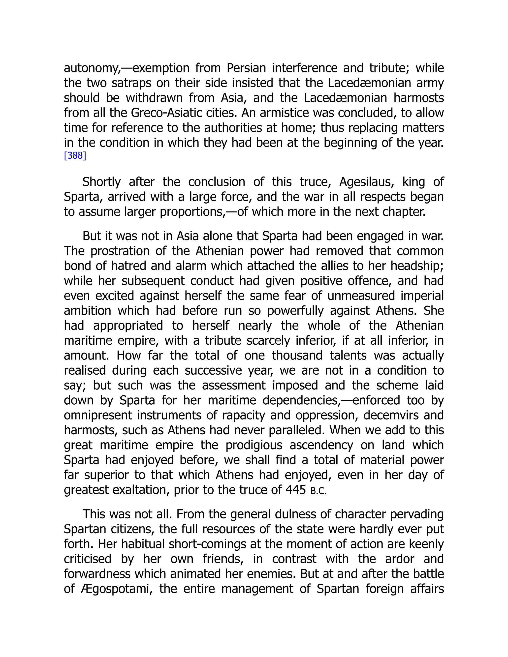 autonomy,—exemption from Persian interference and tribute; while
the two satraps on their side insisted that the Lacedæmonian army
should be withdrawn from Asia, and the Lacedæmonian harmosts
from all the Greco-Asiatic cities. An armistice was concluded, to allow
time for reference to the authorities at home; thus replacing matters
in the condition in which they had been at the beginning of the year.
[388]
Shortly after the conclusion of this truce, Agesilaus, king of
Sparta, arrived with a large force, and the war in all respects began
to assume larger proportions,—of which more in the next chapter.
But it was not in Asia alone that Sparta had been engaged in war.
The prostration of the Athenian power had removed that common
bond of hatred and alarm which attached the allies to her headship;
while her subsequent conduct had given positive offence, and had
even excited against herself the same fear of unmeasured imperial
ambition which had before run so powerfully against Athens. She
had appropriated to herself nearly the whole of the Athenian
maritime empire, with a tribute scarcely inferior, if at all inferior, in
amount. How far the total of one thousand talents was actually
realised during each successive year, we are not in a condition to
say; but such was the assessment imposed and the scheme laid
down by Sparta for her maritime dependencies,—enforced too by
omnipresent instruments of rapacity and oppression, decemvirs and
harmosts, such as Athens had never paralleled. When we add to this
great maritime empire the prodigious ascendency on land which
Sparta had enjoyed before, we shall find a total of material power
far superior to that which Athens had enjoyed, even in her day of
greatest exaltation, prior to the truce of 445 B.C.
This was not all. From the general dulness of character pervading
Spartan citizens, the full resources of the state were hardly ever put
forth. Her habitual short-comings at the moment of action are keenly
criticised by her own friends, in contrast with the ardor and
forwardness which animated her enemies. But at and after the battle
of Ægospotami, the entire management of Spartan foreign affairs
 