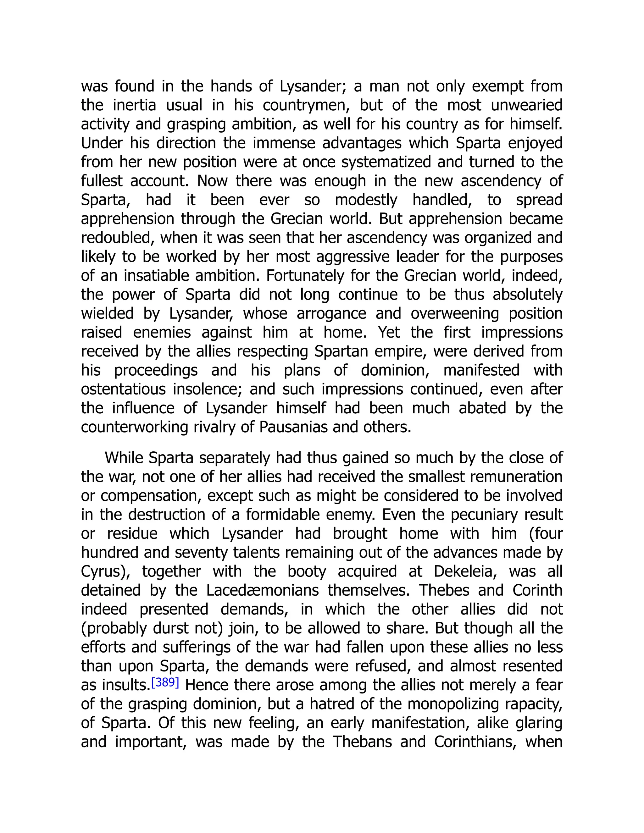 was found in the hands of Lysander; a man not only exempt from
the inertia usual in his countrymen, but of the most unwearied
activity and grasping ambition, as well for his country as for himself.
Under his direction the immense advantages which Sparta enjoyed
from her new position were at once systematized and turned to the
fullest account. Now there was enough in the new ascendency of
Sparta, had it been ever so modestly handled, to spread
apprehension through the Grecian world. But apprehension became
redoubled, when it was seen that her ascendency was organized and
likely to be worked by her most aggressive leader for the purposes
of an insatiable ambition. Fortunately for the Grecian world, indeed,
the power of Sparta did not long continue to be thus absolutely
wielded by Lysander, whose arrogance and overweening position
raised enemies against him at home. Yet the first impressions
received by the allies respecting Spartan empire, were derived from
his proceedings and his plans of dominion, manifested with
ostentatious insolence; and such impressions continued, even after
the influence of Lysander himself had been much abated by the
counterworking rivalry of Pausanias and others.
While Sparta separately had thus gained so much by the close of
the war, not one of her allies had received the smallest remuneration
or compensation, except such as might be considered to be involved
in the destruction of a formidable enemy. Even the pecuniary result
or residue which Lysander had brought home with him (four
hundred and seventy talents remaining out of the advances made by
Cyrus), together with the booty acquired at Dekeleia, was all
detained by the Lacedæmonians themselves. Thebes and Corinth
indeed presented demands, in which the other allies did not
(probably durst not) join, to be allowed to share. But though all the
efforts and sufferings of the war had fallen upon these allies no less
than upon Sparta, the demands were refused, and almost resented
as insults.[389] Hence there arose among the allies not merely a fear
of the grasping dominion, but a hatred of the monopolizing rapacity,
of Sparta. Of this new feeling, an early manifestation, alike glaring
and important, was made by the Thebans and Corinthians, when
 