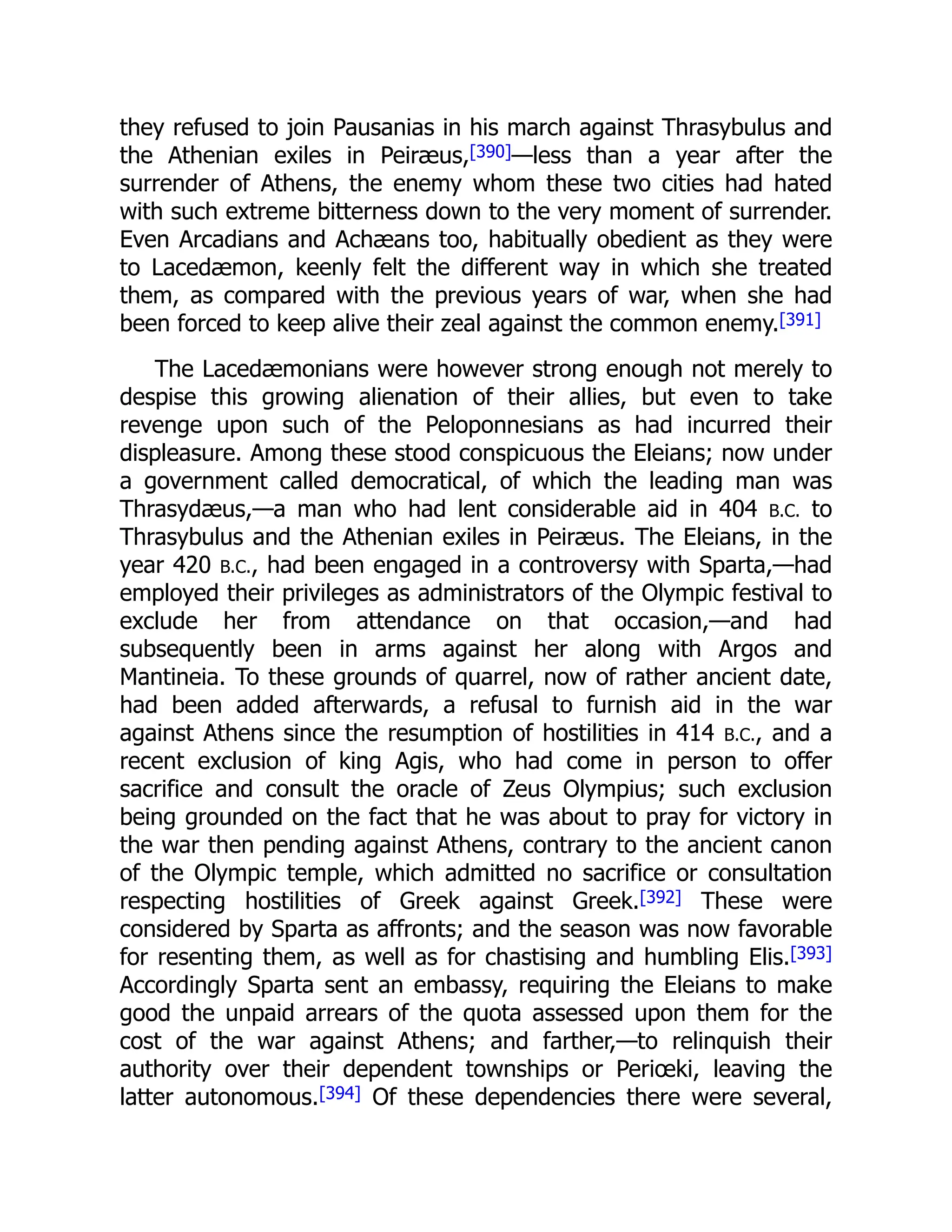 they refused to join Pausanias in his march against Thrasybulus and
the Athenian exiles in Peiræus,[390]—less than a year after the
surrender of Athens, the enemy whom these two cities had hated
with such extreme bitterness down to the very moment of surrender.
Even Arcadians and Achæans too, habitually obedient as they were
to Lacedæmon, keenly felt the different way in which she treated
them, as compared with the previous years of war, when she had
been forced to keep alive their zeal against the common enemy.[391]
The Lacedæmonians were however strong enough not merely to
despise this growing alienation of their allies, but even to take
revenge upon such of the Peloponnesians as had incurred their
displeasure. Among these stood conspicuous the Eleians; now under
a government called democratical, of which the leading man was
Thrasydæus,—a man who had lent considerable aid in 404 B.C. to
Thrasybulus and the Athenian exiles in Peiræus. The Eleians, in the
year 420 B.C., had been engaged in a controversy with Sparta,—had
employed their privileges as administrators of the Olympic festival to
exclude her from attendance on that occasion,—and had
subsequently been in arms against her along with Argos and
Mantineia. To these grounds of quarrel, now of rather ancient date,
had been added afterwards, a refusal to furnish aid in the war
against Athens since the resumption of hostilities in 414 B.C., and a
recent exclusion of king Agis, who had come in person to offer
sacrifice and consult the oracle of Zeus Olympius; such exclusion
being grounded on the fact that he was about to pray for victory in
the war then pending against Athens, contrary to the ancient canon
of the Olympic temple, which admitted no sacrifice or consultation
respecting hostilities of Greek against Greek.[392] These were
considered by Sparta as affronts; and the season was now favorable
for resenting them, as well as for chastising and humbling Elis.[393]
Accordingly Sparta sent an embassy, requiring the Eleians to make
good the unpaid arrears of the quota assessed upon them for the
cost of the war against Athens; and farther,—to relinquish their
authority over their dependent townships or Periœki, leaving the
latter autonomous.[394] Of these dependencies there were several,
 