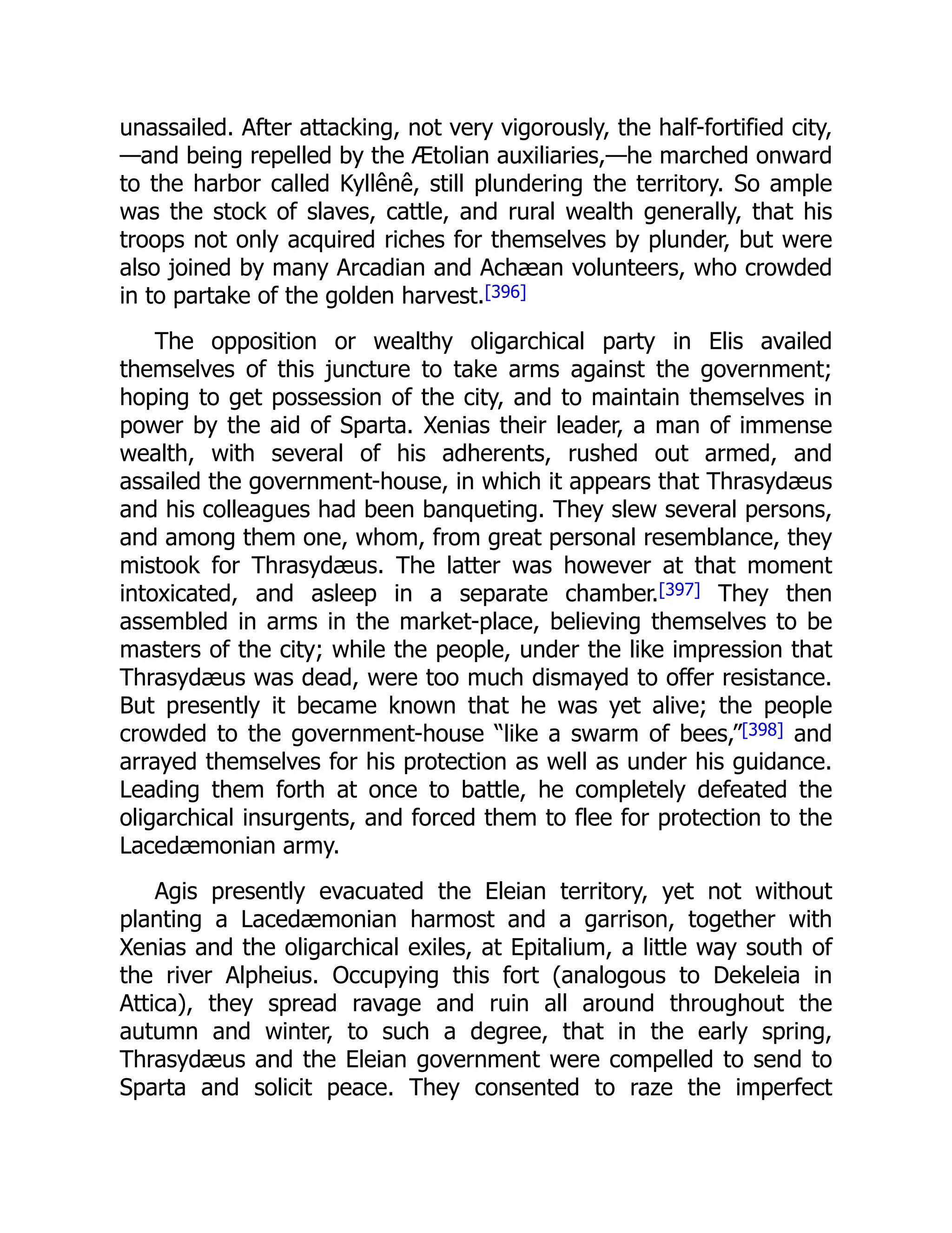 unassailed. After attacking, not very vigorously, the half-fortified city,
—and being repelled by the Ætolian auxiliaries,—he marched onward
to the harbor called Kyllênê, still plundering the territory. So ample
was the stock of slaves, cattle, and rural wealth generally, that his
troops not only acquired riches for themselves by plunder, but were
also joined by many Arcadian and Achæan volunteers, who crowded
in to partake of the golden harvest.[396]
The opposition or wealthy oligarchical party in Elis availed
themselves of this juncture to take arms against the government;
hoping to get possession of the city, and to maintain themselves in
power by the aid of Sparta. Xenias their leader, a man of immense
wealth, with several of his adherents, rushed out armed, and
assailed the government-house, in which it appears that Thrasydæus
and his colleagues had been banqueting. They slew several persons,
and among them one, whom, from great personal resemblance, they
mistook for Thrasydæus. The latter was however at that moment
intoxicated, and asleep in a separate chamber.[397] They then
assembled in arms in the market-place, believing themselves to be
masters of the city; while the people, under the like impression that
Thrasydæus was dead, were too much dismayed to offer resistance.
But presently it became known that he was yet alive; the people
crowded to the government-house “like a swarm of bees,”[398] and
arrayed themselves for his protection as well as under his guidance.
Leading them forth at once to battle, he completely defeated the
oligarchical insurgents, and forced them to flee for protection to the
Lacedæmonian army.
Agis presently evacuated the Eleian territory, yet not without
planting a Lacedæmonian harmost and a garrison, together with
Xenias and the oligarchical exiles, at Epitalium, a little way south of
the river Alpheius. Occupying this fort (analogous to Dekeleia in
Attica), they spread ravage and ruin all around throughout the
autumn and winter, to such a degree, that in the early spring,
Thrasydæus and the Eleian government were compelled to send to
Sparta and solicit peace. They consented to raze the imperfect
 