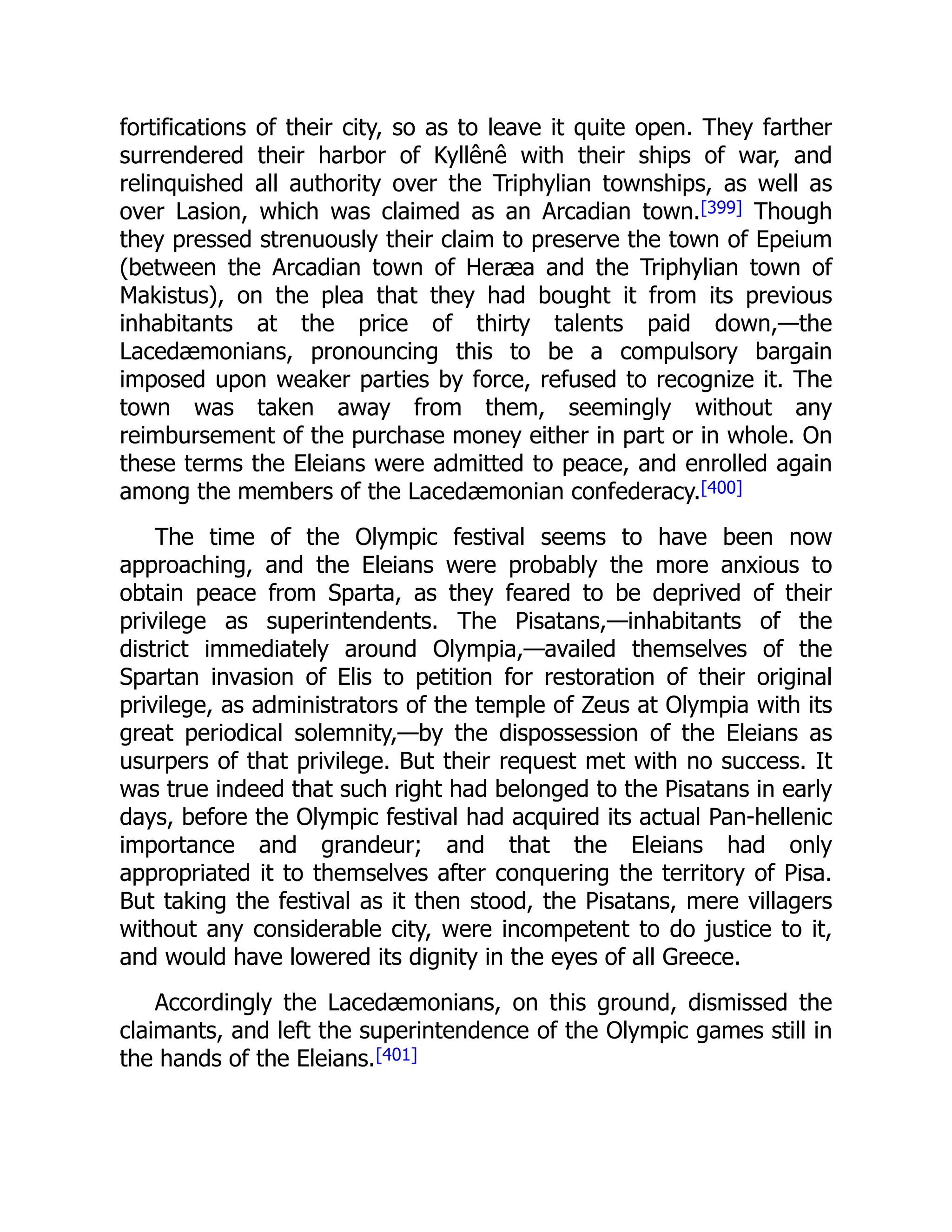 fortifications of their city, so as to leave it quite open. They farther
surrendered their harbor of Kyllênê with their ships of war, and
relinquished all authority over the Triphylian townships, as well as
over Lasion, which was claimed as an Arcadian town.[399] Though
they pressed strenuously their claim to preserve the town of Epeium
(between the Arcadian town of Heræa and the Triphylian town of
Makistus), on the plea that they had bought it from its previous
inhabitants at the price of thirty talents paid down,—the
Lacedæmonians, pronouncing this to be a compulsory bargain
imposed upon weaker parties by force, refused to recognize it. The
town was taken away from them, seemingly without any
reimbursement of the purchase money either in part or in whole. On
these terms the Eleians were admitted to peace, and enrolled again
among the members of the Lacedæmonian confederacy.[400]
The time of the Olympic festival seems to have been now
approaching, and the Eleians were probably the more anxious to
obtain peace from Sparta, as they feared to be deprived of their
privilege as superintendents. The Pisatans,—inhabitants of the
district immediately around Olympia,—availed themselves of the
Spartan invasion of Elis to petition for restoration of their original
privilege, as administrators of the temple of Zeus at Olympia with its
great periodical solemnity,—by the dispossession of the Eleians as
usurpers of that privilege. But their request met with no success. It
was true indeed that such right had belonged to the Pisatans in early
days, before the Olympic festival had acquired its actual Pan-hellenic
importance and grandeur; and that the Eleians had only
appropriated it to themselves after conquering the territory of Pisa.
But taking the festival as it then stood, the Pisatans, mere villagers
without any considerable city, were incompetent to do justice to it,
and would have lowered its dignity in the eyes of all Greece.
Accordingly the Lacedæmonians, on this ground, dismissed the
claimants, and left the superintendence of the Olympic games still in
the hands of the Eleians.[401]
 