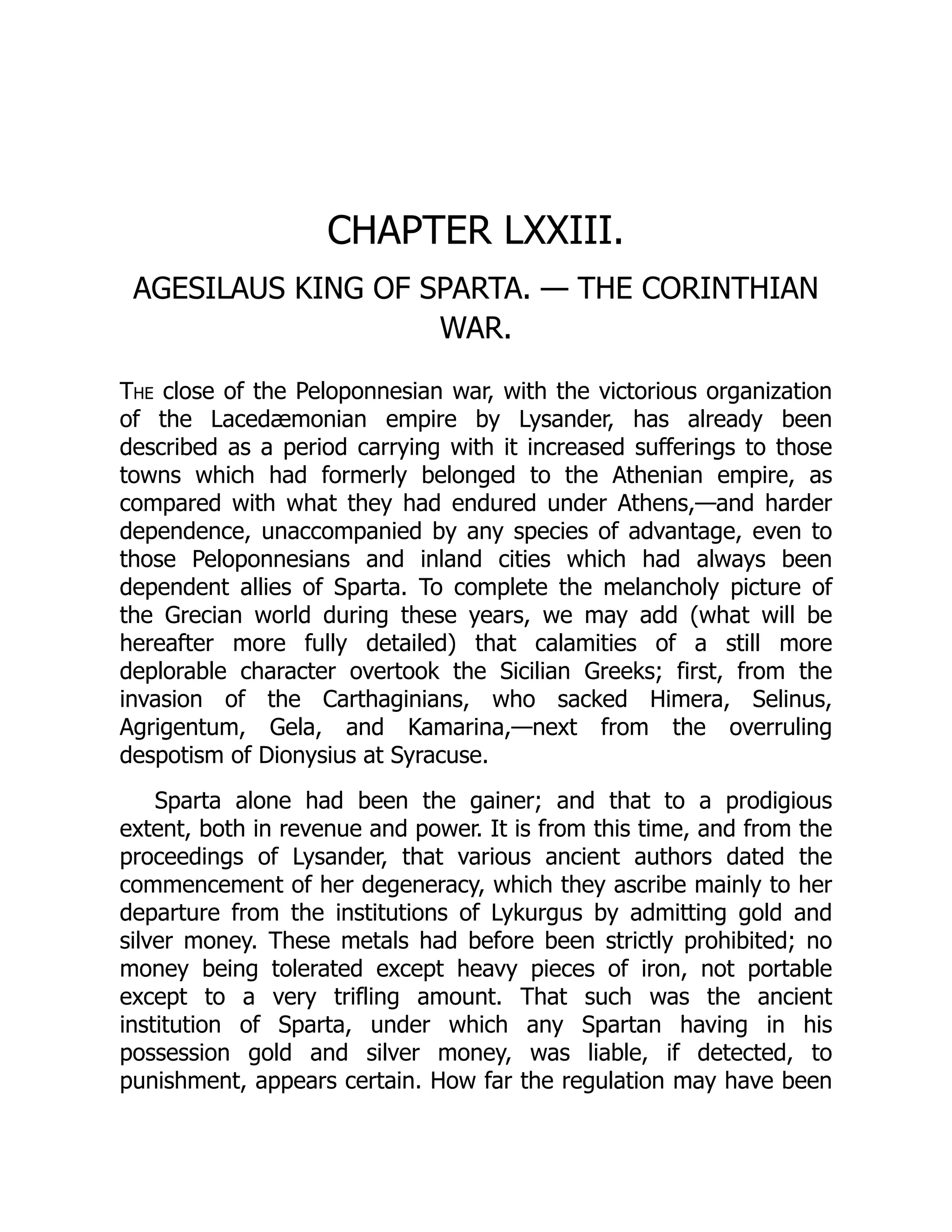 CHAPTER LXXIII.
AGESILAUS KING OF SPARTA. — THE CORINTHIAN
WAR.
The close of the Peloponnesian war, with the victorious organization
of the Lacedæmonian empire by Lysander, has already been
described as a period carrying with it increased sufferings to those
towns which had formerly belonged to the Athenian empire, as
compared with what they had endured under Athens,—and harder
dependence, unaccompanied by any species of advantage, even to
those Peloponnesians and inland cities which had always been
dependent allies of Sparta. To complete the melancholy picture of
the Grecian world during these years, we may add (what will be
hereafter more fully detailed) that calamities of a still more
deplorable character overtook the Sicilian Greeks; first, from the
invasion of the Carthaginians, who sacked Himera, Selinus,
Agrigentum, Gela, and Kamarina,—next from the overruling
despotism of Dionysius at Syracuse.
Sparta alone had been the gainer; and that to a prodigious
extent, both in revenue and power. It is from this time, and from the
proceedings of Lysander, that various ancient authors dated the
commencement of her degeneracy, which they ascribe mainly to her
departure from the institutions of Lykurgus by admitting gold and
silver money. These metals had before been strictly prohibited; no
money being tolerated except heavy pieces of iron, not portable
except to a very trifling amount. That such was the ancient
institution of Sparta, under which any Spartan having in his
possession gold and silver money, was liable, if detected, to
punishment, appears certain. How far the regulation may have been
 