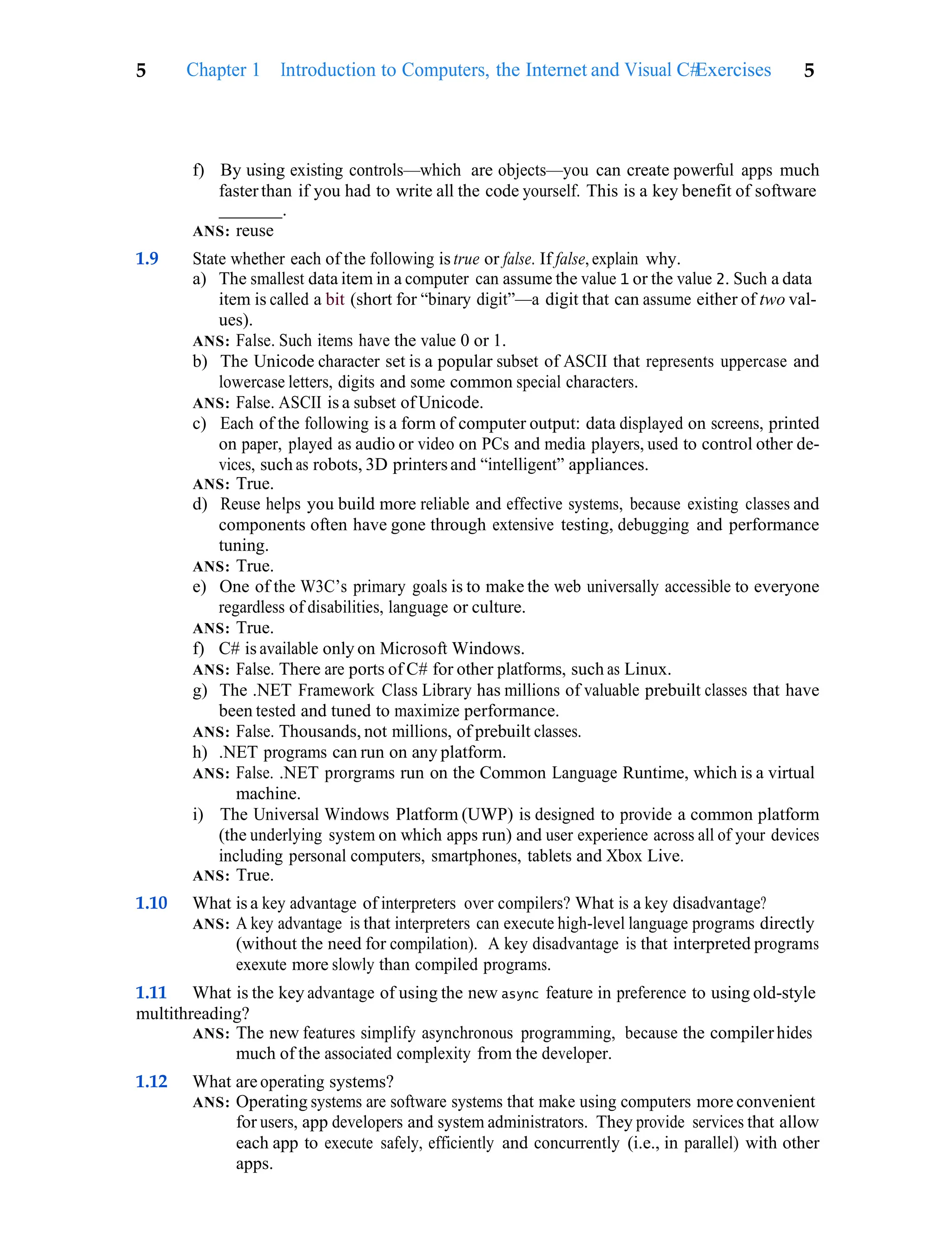 Exercises 5
5 Chapter 1 Introduction to Computers, the Internet and Visual C#
f) By using existing controls—which are objects—you can create powerful apps much
fasterthan if you had to write all the code yourself. This is a key benefit of software
.
ANS: reuse
1.9 State whether each of the following is true or false. If false, explain why.
a) The smallest data item in a computer can assume the value 1 or the value 2. Such a data
item is called a bit (short for “binary digit”—a digit that can assume either of two val-
ues).
ANS: False. Such items have the value 0 or 1.
b) The Unicode character set is a popular subset of ASCII that represents uppercase and
lowercase letters, digits and some common special characters.
ANS: False. ASCII is a subset of Unicode.
c) Each of the following is a form of computer output: data displayed on screens, printed
on paper, played as audio or video on PCs and media players, used to control other de-
vices, such as robots, 3D printersand “intelligent” appliances.
ANS: True.
d) Reuse helps you build more reliable and effective systems, because existing classes and
components often have gone through extensive testing, debugging and performance
tuning.
ANS: True.
e) One of the W3C’s primary goals is to make the web universally accessible to everyone
regardless of disabilities, language or culture.
ANS: True.
f) C# is available only on Microsoft Windows.
ANS: False. There are ports of C# for other platforms, such as Linux.
g) The .NET Framework Class Library has millions of valuable prebuilt classes that have
been tested and tuned to maximize performance.
ANS: False. Thousands, not millions, of prebuilt classes.
h) .NET programs can run on any platform.
ANS: False. .NET prorgrams run on the Common Language Runtime, which is a virtual
machine.
i) The Universal Windows Platform (UWP) is designed to provide a common platform
(the underlying system on which apps run) and user experience across all of your devices
including personal computers, smartphones, tablets and Xbox Live.
ANS: True.
1.10 What is a key advantage of interpreters over compilers? What is a key disadvantage?
ANS: A key advantage is that interpreters can execute high-level language programs directly
(without the need for compilation). A key disadvantage is that interpreted programs
exexute more slowly than compiled programs.
1.11 What is the key advantage of using the new async feature in preference to using old-style
multithreading?
ANS: The new features simplify asynchronous programming, because the compilerhides
much of the associated complexity from the developer.
1.12 What are operating systems?
ANS: Operating systems are software systems that make using computers more convenient
for users, app developers and system administrators. They provide services that allow
each app to execute safely, efficiently and concurrently (i.e., in parallel) with other
apps.
 
