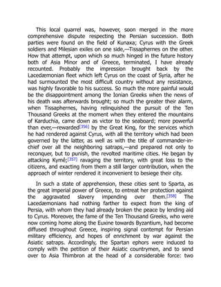 This local quarrel was, however, soon merged in the more
comprehensive dispute respecting the Persian succession. Both
parties were found on the field of Kunaxa; Cyrus with the Greek
soldiers and Milesian exiles on one side,—Tissaphernes on the other.
How that attempt, upon which so much hinged in the future history
both of Asia Minor and of Greece, terminated, I have already
recounted. Probably the impression brought back by the
Lacedæmonian fleet which left Cyrus on the coast of Syria, after he
had surmounted the most difficult country without any resistance,
was highly favorable to his success. So much the more painful would
be the disappointment among the Ionian Greeks when the news of
his death was afterwards brought; so much the greater their alarm,
when Tissaphernes, having relinquished the pursuit of the Ten
Thousand Greeks at the moment when they entered the mountains
of Karduchia, came down as victor to the seaboard; more powerful
than ever,—rewarded[356] by the Great King, for the services which
he had rendered against Cyrus, with all the territory which had been
governed by the latter, as well as with the title of commander-in-
chief over all the neighboring satraps,—and prepared not only to
reconquer, but to punish, the revolted maritime cities. He began by
attacking Kymê;[357] ravaging the territory, with great loss to the
citizens, and exacting from them a still larger contribution, when the
approach of winter rendered it inconvenient to besiege their city.
In such a state of apprehension, these cities sent to Sparta, as
the great imperial power of Greece, to entreat her protection against
the aggravated slavery impending over them.[358] The
Lacedæmonians had nothing farther to expect from the king of
Persia, with whom they had already broken the peace by lending aid
to Cyrus. Moreover, the fame of the Ten Thousand Greeks, who were
now coming home along the Euxine towards Byzantium, had become
diffused throughout Greece, inspiring signal contempt for Persian
military efficiency, and hopes of enrichment by war against the
Asiatic satraps. Accordingly, the Spartan ephors were induced to
comply with the petition of their Asiatic countrymen, and to send
over to Asia Thimbron at the head of a considerable force: two
 