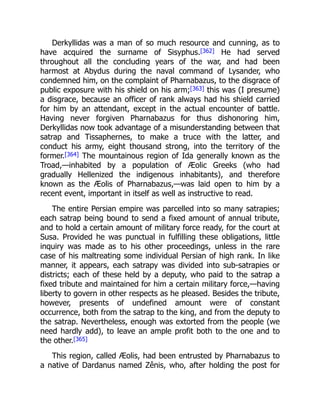 Derkyllidas was a man of so much resource and cunning, as to
have acquired the surname of Sisyphus.[362] He had served
throughout all the concluding years of the war, and had been
harmost at Abydus during the naval command of Lysander, who
condemned him, on the complaint of Pharnabazus, to the disgrace of
public exposure with his shield on his arm;[363] this was (I presume)
a disgrace, because an officer of rank always had his shield carried
for him by an attendant, except in the actual encounter of battle.
Having never forgiven Pharnabazus for thus dishonoring him,
Derkyllidas now took advantage of a misunderstanding between that
satrap and Tissaphernes, to make a truce with the latter, and
conduct his army, eight thousand strong, into the territory of the
former.[364] The mountainous region of Ida generally known as the
Troad,—inhabited by a population of Æolic Greeks (who had
gradually Hellenized the indigenous inhabitants), and therefore
known as the Æolis of Pharnabazus,—was laid open to him by a
recent event, important in itself as well as instructive to read.
The entire Persian empire was parcelled into so many satrapies;
each satrap being bound to send a fixed amount of annual tribute,
and to hold a certain amount of military force ready, for the court at
Susa. Provided he was punctual in fulfilling these obligations, little
inquiry was made as to his other proceedings, unless in the rare
case of his maltreating some individual Persian of high rank. In like
manner, it appears, each satrapy was divided into sub-satrapies or
districts; each of these held by a deputy, who paid to the satrap a
fixed tribute and maintained for him a certain military force,—having
liberty to govern in other respects as he pleased. Besides the tribute,
however, presents of undefined amount were of constant
occurrence, both from the satrap to the king, and from the deputy to
the satrap. Nevertheless, enough was extorted from the people (we
need hardly add), to leave an ample profit both to the one and to
the other.[365]
This region, called Æolis, had been entrusted by Pharnabazus to
a native of Dardanus named Zênis, who, after holding the post for
 