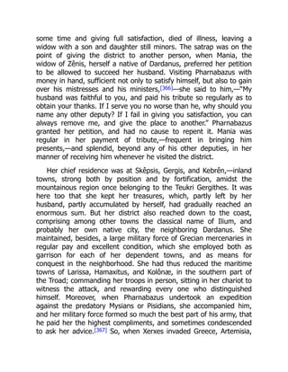 some time and giving full satisfaction, died of illness, leaving a
widow with a son and daughter still minors. The satrap was on the
point of giving the district to another person, when Mania, the
widow of Zênis, herself a native of Dardanus, preferred her petition
to be allowed to succeed her husband. Visiting Pharnabazus with
money in hand, sufficient not only to satisfy himself, but also to gain
over his mistresses and his ministers,[366]—she said to him,—“My
husband was faithful to you, and paid his tribute so regularly as to
obtain your thanks. If I serve you no worse than he, why should you
name any other deputy? If I fail in giving you satisfaction, you can
always remove me, and give the place to another.” Pharnabazus
granted her petition, and had no cause to repent it. Mania was
regular in her payment of tribute,—frequent in bringing him
presents,—and splendid, beyond any of his other deputies, in her
manner of receiving him whenever he visited the district.
Her chief residence was at Skêpsis, Gergis, and Kebrên,—inland
towns, strong both by position and by fortification, amidst the
mountainous region once belonging to the Teukri Gergithes. It was
here too that she kept her treasures, which, partly left by her
husband, partly accumulated by herself, had gradually reached an
enormous sum. But her district also reached down to the coast,
comprising among other towns the classical name of Ilium, and
probably her own native city, the neighboring Dardanus. She
maintained, besides, a large military force of Grecian mercenaries in
regular pay and excellent condition, which she employed both as
garrison for each of her dependent towns, and as means for
conquest in the neighborhood. She had thus reduced the maritime
towns of Larissa, Hamaxitus, and Kolônæ, in the southern part of
the Troad; commanding her troops in person, sitting in her chariot to
witness the attack, and rewarding every one who distinguished
himself. Moreover, when Pharnabazus undertook an expedition
against the predatory Mysians or Pisidians, she accompanied him,
and her military force formed so much the best part of his army, that
he paid her the highest compliments, and sometimes condescended
to ask her advice.[367] So, when Xerxes invaded Greece, Artemisia,
 