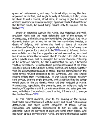 queen of Halikarnassus, not only furnished ships among the best
appointed in his fleet, and fought bravely at Salamis, but also, when
he chose to call a council, stood alone, in daring to give him sound
opinions contrary to his own leanings; opinions which, fortunately for
the Grecian world, he could bring himself only to tolerate, not to
follow.[368]
Under an energetic woman like Mania, thus victorious and well-
provided, Æolis was the most defensible part of the satrapy of
Pharnabazus, and might probably have defied Derkyllidas, had not a
domestic traitor put an end to her life. Her son-in-law, Meidias, a
Greek of Skêpsis, with whom she lived on terms of intimate
confidence—“though she was scrupulously mistrustful of every one
else, as it is proper for a despot to be,”[369]—was so inflamed by his
own ambition and by the suggestions of evil counsellors, who told
him it was a shame that a woman should thus be ruler while he was
only a private man, that he strangled her in her chamber. Following
up his nefarious scheme, he also assassinated her son, a beautiful
youth of seventeen. He succeeded in getting possession of the three
strongest places in the district, Kebrên, Skêpsis, and Gergis, together
with the accumulated treasure of Mania; but the commanders in the
other towns refused obedience to his summons, until they should
receive orders from Pharnabazus. To that satrap Meidias instantly
sent envoys, bearing ample presents, with a petition that the satrap
would grant to him the district which had been enjoyed by Mania.
Pharnabazus, repudiating the presents, sent an indignant reply to
Meidias,—“Keep them until I come to seize them, and seize you, too,
along with them. I would not consent to live, if I were not to avenge
the death of Mania.”[370]
At that critical moment, prior to the coming of the satrap,
Derkyllidas presented himself with his army, and found Æolis almost
defenceless. The three recent conquests of Mania,—Larissa,
Hamaxitus, and Kolônæ, surrendered to him as soon as he
appeared; while the garrisons of Ilium and some other places, who
had taken special service under Mania, and found themselves worse
 
