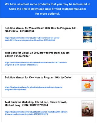 We have selected some products that you may be interested in
Click the link to download now or visit testbankmall.com
for more options!.
Solution Manual for Visual Basic 2012 How to Program, 6/E
6th Edition : 0133406954
https://testbankmall.com/product/solution-manual-for-visual-
basic-2012-how-to-program-6-e-6th-edition-0133406954/
Test Bank for Visual C# 2012 How to Program, 5/E 5th
Edition : 0133379337
https://testbankmall.com/product/test-bank-for-visual-c-2012-how-to-
program-5-e-5th-edition-0133379337/
Solution Manual for C++ How to Program 10th by Deitel
https://testbankmall.com/product/solution-manual-for-c-how-to-
program-10th-by-deitel/
Test Bank for Marketing, 6th Edition, Dhruv Grewal,
Michael Levy, ISBN: 9781259709074
https://testbankmall.com/product/test-bank-for-marketing-6th-edition-
dhruv-grewal-michael-levy-isbn-9781259709074/
 