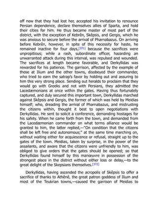 off now that they had lost her, accepted his invitation to renounce
Persian dependence, declare themselves allies of Sparta, and hold
their cities for him. He thus became master of most part of the
district, with the exception of Kebrên, Skêpsis, and Gergis, which he
was anxious to secure before the arrival of Pharnabazus. On arriving
before Kebrên, however, in spite of this necessity for haste, he
remained inactive for four days,[371] because the sacrifices were
unpropitious; while a rash, subordinate officer, hazarding an
unwarranted attack during this interval, was repulsed and wounded.
The sacrifices at length became favorable, and Derkyllidas was
rewarded for his patience. The garrison, affected by the example of
those at Ilium and the other towns, disobeyed their commander,
who tried to earn the satrap’s favor by holding out and assuring to
him this very strong place. Sending out heralds to proclaim that they
would go with Greeks and not with Persians, they admitted the
Lacedæmonians at once within the gates. Having thus fortunately
captured, and duly secured this important town, Derkyllidas marched
against Skêpsis and Gergis, the former of which was held by Meidias
himself; who, dreading the arrival of Pharnabazus, and mistrusting
the citizens within, thought it best to open negotiations with
Derkyllidas. He sent to solicit a conference, demanding hostages for
his safety. When he came forth from the town, and demanded from
the Lacedæmonian commander on what terms alliance would be
granted to him, the latter replied,—“On condition that the citizens
shall be left free and autonomous;” at the same time marching on,
without waiting either for acquiescence or refusal, straight up to the
gates of the town. Meidias, taken by surprise, in the power of the
assailants, and aware that the citizens were unfriendly to him, was
obliged to give orders that the gates should be opened; so that
Derkyllidas found himself by this manœuvre in possession of the
strongest place in the district without either loss or delay,—to the
great delight of the Skepsians themselves.[372]
Derkyllidas, having ascended the acropolis of Skêpsis to offer a
sacrifice of thanks to Athênê, the great patron goddess of Ilium and
most of the Teukrian towns,—caused the garrison of Meidias to
 
