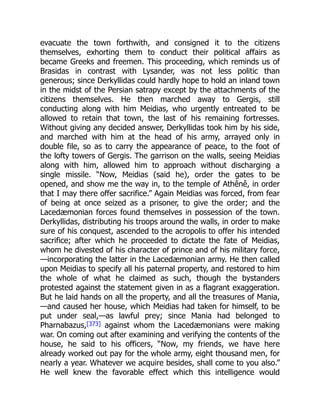 evacuate the town forthwith, and consigned it to the citizens
themselves, exhorting them to conduct their political affairs as
became Greeks and freemen. This proceeding, which reminds us of
Brasidas in contrast with Lysander, was not less politic than
generous; since Derkyllidas could hardly hope to hold an inland town
in the midst of the Persian satrapy except by the attachments of the
citizens themselves. He then marched away to Gergis, still
conducting along with him Meidias, who urgently entreated to be
allowed to retain that town, the last of his remaining fortresses.
Without giving any decided answer, Derkyllidas took him by his side,
and marched with him at the head of his army, arrayed only in
double file, so as to carry the appearance of peace, to the foot of
the lofty towers of Gergis. The garrison on the walls, seeing Meidias
along with him, allowed him to approach without discharging a
single missile. “Now, Meidias (said he), order the gates to be
opened, and show me the way in, to the temple of Athênê, in order
that I may there offer sacrifice.” Again Meidias was forced, from fear
of being at once seized as a prisoner, to give the order; and the
Lacedæmonian forces found themselves in possession of the town.
Derkyllidas, distributing his troops around the walls, in order to make
sure of his conquest, ascended to the acropolis to offer his intended
sacrifice; after which he proceeded to dictate the fate of Meidias,
whom he divested of his character of prince and of his military force,
—incorporating the latter in the Lacedæmonian army. He then called
upon Meidias to specify all his paternal property, and restored to him
the whole of what he claimed as such, though the bystanders
protested against the statement given in as a flagrant exaggeration.
But he laid hands on all the property, and all the treasures of Mania,
—and caused her house, which Meidias had taken for himself, to be
put under seal,—as lawful prey; since Mania had belonged to
Pharnabazus,[373] against whom the Lacedæmonians were making
war. On coming out after examining and verifying the contents of the
house, he said to his officers, “Now, my friends, we have here
already worked out pay for the whole army, eight thousand men, for
nearly a year. Whatever we acquire besides, shall come to you also.”
He well knew the favorable effect which this intelligence would
 