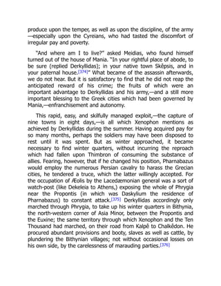 produce upon the temper, as well as upon the discipline, of the army
—especially upon the Cyreians, who had tasted the discomfort of
irregular pay and poverty.
“And where am I to live?” asked Meidias, who found himself
turned out of the house of Mania. “In your rightful place of abode, to
be sure (replied Derkyllidas); in your native town Skêpsis, and in
your paternal house.[374]” What became of the assassin afterwards,
we do not hear. But it is satisfactory to find that he did not reap the
anticipated reward of his crime; the fruits of which were an
important advantage to Derkyllidas and his army,—and a still more
important blessing to the Greek cities which had been governed by
Mania,—enfranchisement and autonomy.
This rapid, easy, and skilfully managed exploit,—the capture of
nine towns in eight days,—is all which Xenophon mentions as
achieved by Derkyllidas during the summer. Having acquired pay for
so many months, perhaps the soldiers may have been disposed to
rest until it was spent. But as winter approached, it became
necessary to find winter quarters, without incurring the reproach
which had fallen upon Thimbron of consuming the substance of
allies. Fearing, however, that if he changed his position, Pharnabazus
would employ the numerous Persian cavalry to harass the Grecian
cities, he tendered a truce, which the latter willingly accepted. For
the occupation of Æolis by the Lacedæmonian general was a sort of
watch-post (like Dekeleia to Athens,) exposing the whole of Phrygia
near the Propontis (in which was Daskylium the residence of
Pharnabazus) to constant attack.[375] Derkyllidas accordingly only
marched through Phrygia, to take up his winter quarters in Bithynia,
the north-western corner of Asia Minor, between the Propontis and
the Euxine; the same territory through which Xenophon and the Ten
Thousand had marched, on their road from Kalpê to Chalkêdon. He
procured abundant provisions and booty, slaves as well as cattle, by
plundering the Bithynian villages; not without occasional losses on
his own side, by the carelessness of marauding parties.[376]
 
