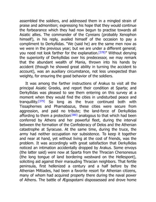 assembled the soldiers, and addressed them in a mingled strain of
praise and admonition; expressing his hope that they would continue
the forbearance which they had now begun to practise towards all
Asiatic allies. The commander of the Cyreians (probably Xenophon
himself), in his reply, availed himself of the occasion to pay a
compliment to Derkyllidas. “We (said he) are the same men now as
we were in the previous year; but we are under a different general;
you need not look farther for the explanation.[378]” Without denying
the superiority of Derkyllidas over his predecessor, we may remark
that the abundant wealth of Mania, thrown into his hands by
accident (though he showed great ability in turning the accident to
account), was an auxiliary circumstance, not less unexpected than
weighty, for ensuring the good behavior of the soldiers.
It was among the farther instructions of Arakus to visit all the
principal Asiatic Greeks, and report their condition at Sparta; and
Derkyllidas was pleased to see them entering on this survey at a
moment when they would find the cities in undisturbed peace and
tranquillity.[379] So long as the truce continued both with
Tissaphernes and Pharnabazus, these cities were secure from
aggression, and paid no tribute; the land-force of Derkyllidas
affording to them a protection[380] analogous to that which had been
conferred by Athens and her powerful fleet, during the interval
between the formation of the Confederacy of Delos and the Athenian
catastrophe at Syracuse. At the same time, during the truce, the
army had neither occupation nor subsistence. To keep it together
and near at hand, yet without living at the cost of friends, was the
problem. It was accordingly with great satisfaction that Derkyllidas
noticed an intimation accidentally dropped by Arakus. Some envoys
(the latter said) were now at Sparta from the Thracian Chersonesus
(the long tongue of land bordering westward on the Hellespont),
soliciting aid against their marauding Thracian neighbors. That fertile
peninsula, first hellenized a century and a half before by the
Athenian Miltiades, had been a favorite resort for Athenian citizens,
many of whom had acquired property there during the naval power
of Athens. The battle of Ægospotami dispossessed and drove home
 