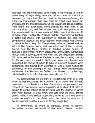 intercept him. He immediately gave orders for his hoplites to form in
battle array of eight deep, with the peltasts, and his handful of
horsemen, on each flank. But such was the alarm caused among his
troops by this surprise, that none could be relied upon except the
Cyreians and the Peloponnesians. Of the insular and Ionian hoplites,
from Priênê and other cities, some actually hid their arms in the
thick standing corn, and fled; others, who took their places in the
line, manifested dispositions which left little hope that they would
stand a charge; so that the Persians had the opportunity of fighting
a battle not merely with superiority of number, but also with
advantage of position and circumstances. Pharnabazus was anxious
to attack without delay. But Tissaphernes, who recollected well the
valor of the Cyreian troops, and concluded that all the remaining
Greeks were like them, forbade it; sending forward heralds to
demand a conference. As they approached, Derkyllidas, surrounding
himself with a body-guard of the finest and best-equipped soldiers,
[386] advanced to the front of the line to meet them; saying that he,
for his part, was prepared to fight,—but since a conference was
demanded, he had no objection to grant it, provided hostages were
exchanged. This having been assented to, and a place named for
conference on the ensuing day, both armies were simultaneously
withdrawn; the Persians to Tralles, the Greeks to Leukophrys,
celebrated for its temple of Artemis Leukophryne.[387]
This backwardness on the part of Tissaphernes even at a time
when he was encouraged by a brother satrap braver than himself,
occasioned to the Persians the loss of a very promising moment, and
rescued the Grecian army out of a position of much peril. It helps to
explain to us the escape of the Cyreians, and the manner in which
they were allowed to cross rivers and pass over the most difficult
ground without any serious opposition; while at the same time it
tended to confirm in the Greek mind the same impressions of
Persian imbecility as that escape so forcibly suggested.
The conference, as might be expected, ended in nothing.
Derkyllidas required on behalf of the Asiatic Greeks complete
 
