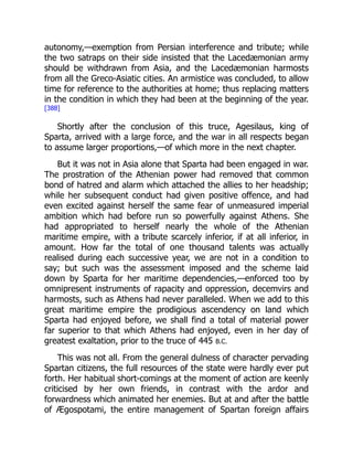 autonomy,—exemption from Persian interference and tribute; while
the two satraps on their side insisted that the Lacedæmonian army
should be withdrawn from Asia, and the Lacedæmonian harmosts
from all the Greco-Asiatic cities. An armistice was concluded, to allow
time for reference to the authorities at home; thus replacing matters
in the condition in which they had been at the beginning of the year.
[388]
Shortly after the conclusion of this truce, Agesilaus, king of
Sparta, arrived with a large force, and the war in all respects began
to assume larger proportions,—of which more in the next chapter.
But it was not in Asia alone that Sparta had been engaged in war.
The prostration of the Athenian power had removed that common
bond of hatred and alarm which attached the allies to her headship;
while her subsequent conduct had given positive offence, and had
even excited against herself the same fear of unmeasured imperial
ambition which had before run so powerfully against Athens. She
had appropriated to herself nearly the whole of the Athenian
maritime empire, with a tribute scarcely inferior, if at all inferior, in
amount. How far the total of one thousand talents was actually
realised during each successive year, we are not in a condition to
say; but such was the assessment imposed and the scheme laid
down by Sparta for her maritime dependencies,—enforced too by
omnipresent instruments of rapacity and oppression, decemvirs and
harmosts, such as Athens had never paralleled. When we add to this
great maritime empire the prodigious ascendency on land which
Sparta had enjoyed before, we shall find a total of material power
far superior to that which Athens had enjoyed, even in her day of
greatest exaltation, prior to the truce of 445 B.C.
This was not all. From the general dulness of character pervading
Spartan citizens, the full resources of the state were hardly ever put
forth. Her habitual short-comings at the moment of action are keenly
criticised by her own friends, in contrast with the ardor and
forwardness which animated her enemies. But at and after the battle
of Ægospotami, the entire management of Spartan foreign affairs
 