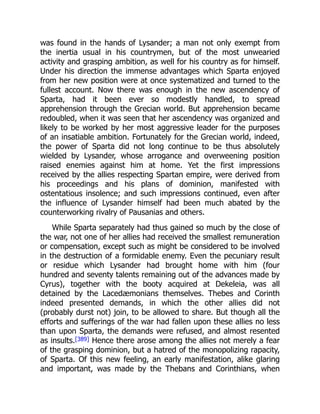was found in the hands of Lysander; a man not only exempt from
the inertia usual in his countrymen, but of the most unwearied
activity and grasping ambition, as well for his country as for himself.
Under his direction the immense advantages which Sparta enjoyed
from her new position were at once systematized and turned to the
fullest account. Now there was enough in the new ascendency of
Sparta, had it been ever so modestly handled, to spread
apprehension through the Grecian world. But apprehension became
redoubled, when it was seen that her ascendency was organized and
likely to be worked by her most aggressive leader for the purposes
of an insatiable ambition. Fortunately for the Grecian world, indeed,
the power of Sparta did not long continue to be thus absolutely
wielded by Lysander, whose arrogance and overweening position
raised enemies against him at home. Yet the first impressions
received by the allies respecting Spartan empire, were derived from
his proceedings and his plans of dominion, manifested with
ostentatious insolence; and such impressions continued, even after
the influence of Lysander himself had been much abated by the
counterworking rivalry of Pausanias and others.
While Sparta separately had thus gained so much by the close of
the war, not one of her allies had received the smallest remuneration
or compensation, except such as might be considered to be involved
in the destruction of a formidable enemy. Even the pecuniary result
or residue which Lysander had brought home with him (four
hundred and seventy talents remaining out of the advances made by
Cyrus), together with the booty acquired at Dekeleia, was all
detained by the Lacedæmonians themselves. Thebes and Corinth
indeed presented demands, in which the other allies did not
(probably durst not) join, to be allowed to share. But though all the
efforts and sufferings of the war had fallen upon these allies no less
than upon Sparta, the demands were refused, and almost resented
as insults.[389] Hence there arose among the allies not merely a fear
of the grasping dominion, but a hatred of the monopolizing rapacity,
of Sparta. Of this new feeling, an early manifestation, alike glaring
and important, was made by the Thebans and Corinthians, when
 