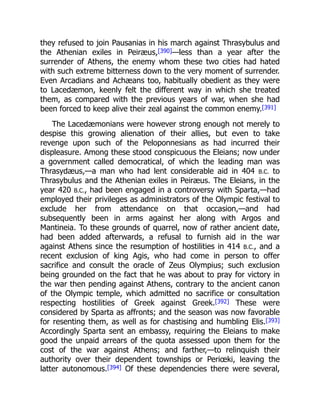 they refused to join Pausanias in his march against Thrasybulus and
the Athenian exiles in Peiræus,[390]—less than a year after the
surrender of Athens, the enemy whom these two cities had hated
with such extreme bitterness down to the very moment of surrender.
Even Arcadians and Achæans too, habitually obedient as they were
to Lacedæmon, keenly felt the different way in which she treated
them, as compared with the previous years of war, when she had
been forced to keep alive their zeal against the common enemy.[391]
The Lacedæmonians were however strong enough not merely to
despise this growing alienation of their allies, but even to take
revenge upon such of the Peloponnesians as had incurred their
displeasure. Among these stood conspicuous the Eleians; now under
a government called democratical, of which the leading man was
Thrasydæus,—a man who had lent considerable aid in 404 B.C. to
Thrasybulus and the Athenian exiles in Peiræus. The Eleians, in the
year 420 B.C., had been engaged in a controversy with Sparta,—had
employed their privileges as administrators of the Olympic festival to
exclude her from attendance on that occasion,—and had
subsequently been in arms against her along with Argos and
Mantineia. To these grounds of quarrel, now of rather ancient date,
had been added afterwards, a refusal to furnish aid in the war
against Athens since the resumption of hostilities in 414 B.C., and a
recent exclusion of king Agis, who had come in person to offer
sacrifice and consult the oracle of Zeus Olympius; such exclusion
being grounded on the fact that he was about to pray for victory in
the war then pending against Athens, contrary to the ancient canon
of the Olympic temple, which admitted no sacrifice or consultation
respecting hostilities of Greek against Greek.[392] These were
considered by Sparta as affronts; and the season was now favorable
for resenting them, as well as for chastising and humbling Elis.[393]
Accordingly Sparta sent an embassy, requiring the Eleians to make
good the unpaid arrears of the quota assessed upon them for the
cost of the war against Athens; and farther,—to relinquish their
authority over their dependent townships or Periœki, leaving the
latter autonomous.[394] Of these dependencies there were several,
 