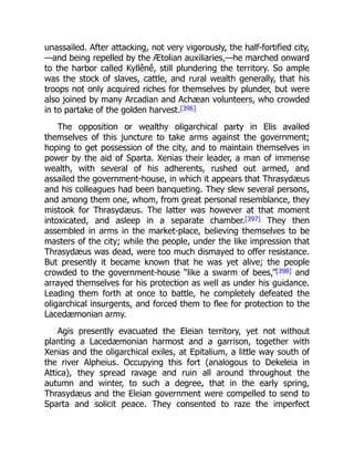 unassailed. After attacking, not very vigorously, the half-fortified city,
—and being repelled by the Ætolian auxiliaries,—he marched onward
to the harbor called Kyllênê, still plundering the territory. So ample
was the stock of slaves, cattle, and rural wealth generally, that his
troops not only acquired riches for themselves by plunder, but were
also joined by many Arcadian and Achæan volunteers, who crowded
in to partake of the golden harvest.[396]
The opposition or wealthy oligarchical party in Elis availed
themselves of this juncture to take arms against the government;
hoping to get possession of the city, and to maintain themselves in
power by the aid of Sparta. Xenias their leader, a man of immense
wealth, with several of his adherents, rushed out armed, and
assailed the government-house, in which it appears that Thrasydæus
and his colleagues had been banqueting. They slew several persons,
and among them one, whom, from great personal resemblance, they
mistook for Thrasydæus. The latter was however at that moment
intoxicated, and asleep in a separate chamber.[397] They then
assembled in arms in the market-place, believing themselves to be
masters of the city; while the people, under the like impression that
Thrasydæus was dead, were too much dismayed to offer resistance.
But presently it became known that he was yet alive; the people
crowded to the government-house “like a swarm of bees,”[398] and
arrayed themselves for his protection as well as under his guidance.
Leading them forth at once to battle, he completely defeated the
oligarchical insurgents, and forced them to flee for protection to the
Lacedæmonian army.
Agis presently evacuated the Eleian territory, yet not without
planting a Lacedæmonian harmost and a garrison, together with
Xenias and the oligarchical exiles, at Epitalium, a little way south of
the river Alpheius. Occupying this fort (analogous to Dekeleia in
Attica), they spread ravage and ruin all around throughout the
autumn and winter, to such a degree, that in the early spring,
Thrasydæus and the Eleian government were compelled to send to
Sparta and solicit peace. They consented to raze the imperfect
 