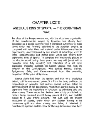 CHAPTER LXXIII.
AGESILAUS KING OF SPARTA. — THE CORINTHIAN
WAR.
The close of the Peloponnesian war, with the victorious organization
of the Lacedæmonian empire by Lysander, has already been
described as a period carrying with it increased sufferings to those
towns which had formerly belonged to the Athenian empire, as
compared with what they had endured under Athens,—and harder
dependence, unaccompanied by any species of advantage, even to
those Peloponnesians and inland cities which had always been
dependent allies of Sparta. To complete the melancholy picture of
the Grecian world during these years, we may add (what will be
hereafter more fully detailed) that calamities of a still more
deplorable character overtook the Sicilian Greeks; first, from the
invasion of the Carthaginians, who sacked Himera, Selinus,
Agrigentum, Gela, and Kamarina,—next from the overruling
despotism of Dionysius at Syracuse.
Sparta alone had been the gainer; and that to a prodigious
extent, both in revenue and power. It is from this time, and from the
proceedings of Lysander, that various ancient authors dated the
commencement of her degeneracy, which they ascribe mainly to her
departure from the institutions of Lykurgus by admitting gold and
silver money. These metals had before been strictly prohibited; no
money being tolerated except heavy pieces of iron, not portable
except to a very trifling amount. That such was the ancient
institution of Sparta, under which any Spartan having in his
possession gold and silver money, was liable, if detected, to
punishment, appears certain. How far the regulation may have been
 