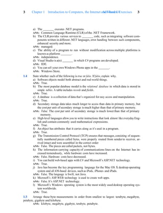 3 Chapter 1 Introduction to Computers, the Internet and Visual C#
Self-Review Exercises 3
a) The executes .NET programs.
ANS: Common Language Runtime (CLR) of the .NET Framework.
b) The CLR provides various services to code, such as integrating software com-
ponents written in different .NET languages, error handling between such components,
enhanced security and more.
ANS: managed.
c) The ability of a program to run without modification across multiple platforms is
known as platform .
ANS: independence.
d) Visual Studio is a(n) in which C# programs are developed.
ANS: IDE.
e) You can sell your own Windows Phone apps in the .
ANS: Windows Store.
1.4 State whether each of the following is true or false. If false, explain why.
a) Software objects model both abstract and real-world things.
ANS: True.
b) The most popular database model is the relational database in which data is stored in
simple tables. A table includes records and fields.
ANS: True.
c) A database is a collection of data that’s organized for easy access and manipulation.
ANS: True.
d) Secondary storage data takes much longer to access than data in primary memory, but
the cost per unit of secondary storage is much higher than that of primary memory.
ANS: False: The cost per unit of secondary storage is much lower than that of primary
memory.
e) High-level languages allow you to write instructions that look almost like everyday Eng-
lish and contain commonly used mathematical expressions.
ANS: True.
f) An object has attributes that it carries along as it’s used in a program.
ANS: True.
g) The Transmission Control Protocol (TCP) ensures that messages, consisting of sequen-
tially numbered pieces called bytes, were properly routed from sender to receiver, ar-
rived intact and were assembled in the correct order
ANS: False. The pieces are called packets, not bytes.
h) The information-carrying capacity of communications lines on the Internet has in-
creased tremendously, while hardware costs have increased.
ANS: False. Hardware costs have decreased.
i) You can build web-based apps with C# and Microsoft’s ASP.NET technology.
ANS: True.
j) Java has become the key programming language for the Mac OS X desktop operating
system and all iOS-based devices, such as iPods, iPhones and iPads.
ANS: False. The language is Swift, not Java.
k) Microsoft’s ASP.WEB technology is used to create web apps.
ANS: False. It’s ASP.NET technology.
l) Microsoft’s Windows operating system is the most widely used desktop operating sys-
tem worldwide.
ANS: True.
1.5 Arrange these byte measurements in order from smallest to largest: terabyte, megabyte,
petabyte, gigabyte and kilobyte.
ANS: kilobyte, megabyte, gigabyte, terabyte, petabyte.
 