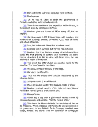 [29] Illán and Benito Suárez de Caravajal were brothers.
[30] Chachapoyas.
[31] On his way to Spain to solicit the governorship of
Popayán, and other parts he had explored.
[32] There is no mention of this expedition led by Pineda, in
the account given by Garcilaso de la Vega.
[33] Garcilaso gives the number at 340—cavalry 150, the rest
infantry.
[34] Garcilaso gives 4,000 Indians laden with supplies, and
materials for buildings, bridges, or vessels, 4,000 head of swine,
and a flock of llamas.
[35] True, but it does not follow that no others could.
[36] Garcilaso calls it Sumaco, but Herrera has Zumaque.
[37] Garcilaso describes this tree as very tall with leaves like a
laurel, the fruit growing in clusters, and resembling an acorn.
Herrera describes it as like an olive with large pods, the tree
attaining a height of thirty feet.
[38] The Sweet Sea (Mar Dulce) was another name for the
Marañón. The "arm" was the river Napo.
[39] The Coca, principal tributary of the Napo.
[40] Mar dulce, the Marañón.
[41] Thus was the mighty river Amazon discovered by this
inhuman traitor.
[42] Jatropha manihot, an edible root.
[43] Shoes or sandals used by the Basques, made of grass.
[44] Garcilaso omits all mention of this detached expedition of
Pineda but Herrera gives a brief account of it.
[45] Almagro's son.
[46] Others say a cap with a gold medal having a silver fig
embossed upon it, and a motto—"For the men of Chile."
[47] This should be Alonso de Peña, brother-in-law of Pascual
de Andagoya. When Andagoya left Panamá to take possession of
his government, he sent Peña to Santo Domingo, to collect more
troops, horses, and stores. See my translation of Andagoya's
 