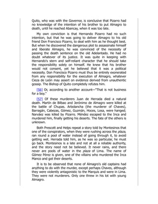 Quito, who was with the Governor, is conclusive that Pizarro had
no knowledge of the intention of his brother to put Almagro to
death, until he reached Abancay, when it was too late.
My own conviction is that Hernando Pizarro had no such
intention, but that he was going to deliver Almagro to his old
friend Don Francisco Pizarro, to deal with him as he thought best.
But when he discovered the dangerous plot to assassinate himself
and liberate Almagro, he was convinced of the necessity of
passing the death sentence on the old Adelantado. He had no
doubt whatever of its justice. It was quite in keeping with
Hernando's stern and self-reliant character that he should take
the responsibility solely on himself. He knew that his brother
would not consent, yet he believed that it was a political
necessity. Don Francisco Pizarro must thus be entirely exonerated
from any responsibility for the execution of Almagro, whatever
Cieza de León may assert on evidence derived from unauthentic
gossip. The Bishop of Quito completely refutes him.
[56] Or, according to another account—"That is not business
for a boy."
[57] Of these murderers Juan de Herrada died a natural
death. Martín de Bilbao and Jerónimo de Almagro were killed at
the battle of Chupas. Arbolancha (the murderer of Chaves),
Barragán, Cabezas, Gómez, Guzmán, Hoces, Losa, were hanged;
Narváez was killed by Pizarro. Méndez escaped to the Inca and
murdered him, finally getting his deserts. The fate of the others is
unknown.
Both Prescott and Helps repeat a story told by Montesinos that
one of the conspirators, when they were rushing across the plaza,
ran round a pool of water instead of going through it, to avoid
getting wet. Herrada told him, as he was so particular, he must
go back. Montesinos is a late and not at all a reliable authority,
and the story need not be believed. It never rains, and there
never are pools of water in the plaza of Lima. The name of
Gómez Pérez is given, one of the villains who murdered the Inca
Manco and got their deserts.
It is to be observed that none of Almagro's old captains had
anything to do with the murder, except perhaps Chaves, although
they were violently antagonistic to the Marquis and were in Lima.
They were not murderers. Only one threw in his lot with young
Almagro.
 