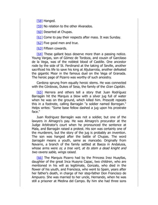 [58] Hanged.
[59] No relation to the other Alvarados.
[60] Deserted at Chupas.
[61] Come to pay their respects after mass. It was Sunday.
[62] Five good men and true.
[63] Fifteen cowards.
[64] These gallant boys deserve more than a passing notice.
Young Vargas, son of Gómez de Tordoza, and cousin of Garcilaso
de la Vega, was of the noblest blood of Castille. One ancestor
rode by the side of St. Ferdinand at the taking of Seville, another
sacrificed his life to save his king at Aljubarrota, another defeated
the gigantic Moor in the famous duel on the Vega of Granada.
The heroic page of Pizarro was worthy of such ancestry.
Cardona sprung from equally heroic stems. He was connected
with the Córdovas, Dukes of Sesa, the family of the Gran Capitán.
[65] Herrera and others tell a story that Juan Rodríguez
Barragán hit the Marquis a blow with a silver jug full of water
when he was on the ground, which killed him. Prescott repeats
this in a footnote, calling Barragán "a soldier named Borregan."
Helps writes: "Some base fellow dashed a jug upon his prostrate
face."
Juan Rodriguez Barragán was not a soldier, but one of the
lawyers in Almagro's pay. He was Almagro's procurator at the
Judge Arbitrator's court when he pronounced the sentence at
Mala, and Barragán raised a protest. His son was certainly one of
the murderers, but the story of the jug is probably an invention.
The son was hanged after the battle of Chupas. The word
barragán means a youth, same as mancebo. Originally from
Navarre, a branch of the family settled at Baeza in Andalusia,
whose arms were or, a tree vert, at its stem a dead knight and
two ravens sable, wings raised.
[66] The Marquis Pizarro had by the Princess Inez Huayllas,
daughter of the great Inca Huayna Capac, two children, who are
mentioned in his will as legitimate, Gonzalo, who died in the
flower of his youth, and Francisca, who went to Spain, years after
her father's death, in charge of her step-father Don Francisco de
Ampuero. She was married to her uncle, Hernando, when he was
still a prisoner at Medina del Campo. By him she had three sons
 