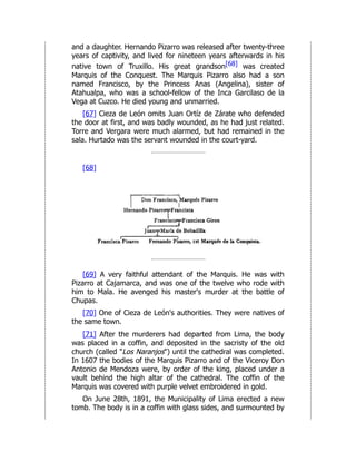 and a daughter. Hernando Pizarro was released after twenty-three
years of captivity, and lived for nineteen years afterwards in his
native town of Truxillo. His great grandson[68] was created
Marquis of the Conquest. The Marquis Pizarro also had a son
named Francisco, by the Princess Anas (Angelina), sister of
Atahualpa, who was a school-fellow of the Inca Garcilaso de la
Vega at Cuzco. He died young and unmarried.
[67] Cieza de León omits Juan Ortíz de Zárate who defended
the door at first, and was badly wounded, as he had just related.
Torre and Vergara were much alarmed, but had remained in the
sala. Hurtado was the servant wounded in the court-yard.
[68]
[69] A very faithful attendant of the Marquis. He was with
Pizarro at Cajamarca, and was one of the twelve who rode with
him to Mala. He avenged his master's murder at the battle of
Chupas.
[70] One of Cieza de León's authorities. They were natives of
the same town.
[71] After the murderers had departed from Lima, the body
was placed in a coffin, and deposited in the sacristy of the old
church (called "Los Naranjos") until the cathedral was completed.
In 1607 the bodies of the Marquis Pizarro and of the Viceroy Don
Antonio de Mendoza were, by order of the king, placed under a
vault behind the high altar of the cathedral. The coffin of the
Marquis was covered with purple velvet embroidered in gold.
On June 28th, 1891, the Municipality of Lima erected a new
tomb. The body is in a coffin with glass sides, and surmounted by
 