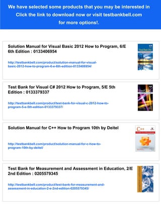 We have selected some products that you may be interested in
Click the link to download now or visit testbankbell.com
for more options!.
Solution Manual for Visual Basic 2012 How to Program, 6/E
6th Edition : 0133406954
http://testbankbell.com/product/solution-manual-for-visual-
basic-2012-how-to-program-6-e-6th-edition-0133406954/
Test Bank for Visual C# 2012 How to Program, 5/E 5th
Edition : 0133379337
http://testbankbell.com/product/test-bank-for-visual-c-2012-how-to-
program-5-e-5th-edition-0133379337/
Solution Manual for C++ How to Program 10th by Deitel
http://testbankbell.com/product/solution-manual-for-c-how-to-
program-10th-by-deitel/
Test Bank for Measurement and Assessment in Education, 2/E
2nd Edition : 0205579345
http://testbankbell.com/product/test-bank-for-measurement-and-
assessment-in-education-2-e-2nd-edition-0205579345/
 