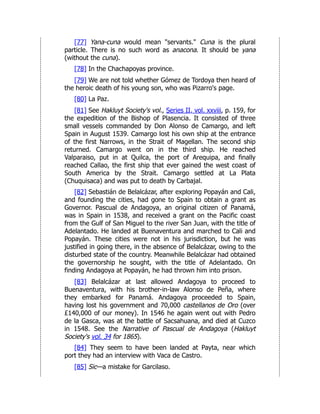 [77] Yana-cuna would mean "servants." Cuna is the plural
particle. There is no such word as anacona. It should be yana
(without the cuna).
[78] In the Chachapoyas province.
[79] We are not told whether Gómez de Tordoya then heard of
the heroic death of his young son, who was Pizarro's page.
[80] La Paz.
[81] See Hakluyt Society's vol., Series II, vol. xxviii, p. 159, for
the expedition of the Bishop of Plasencia. It consisted of three
small vessels commanded by Don Alonso de Camargo, and left
Spain in August 1539. Camargo lost his own ship at the entrance
of the first Narrows, in the Strait of Magellan. The second ship
returned. Camargo went on in the third ship. He reached
Valparaiso, put in at Quilca, the port of Arequipa, and finally
reached Callao, the first ship that ever gained the west coast of
South America by the Strait. Camargo settled at La Plata
(Chuquisaca) and was put to death by Carbajal.
[82] Sebastián de Belalcázar, after exploring Popayán and Cali,
and founding the cities, had gone to Spain to obtain a grant as
Governor. Pascual de Andagoya, an original citizen of Panamá,
was in Spain in 1538, and received a grant on the Pacific coast
from the Gulf of San Miguel to the river San Juan, with the title of
Adelantado. He landed at Buenaventura and marched to Cali and
Popayán. These cities were not in his jurisdiction, but he was
justified in going there, in the absence of Belalcázar, owing to the
disturbed state of the country. Meanwhile Belalcázar had obtained
the governorship he sought, with the title of Adelantado. On
finding Andagoya at Popayán, he had thrown him into prison.
[83] Belalcázar at last allowed Andagoya to proceed to
Buenaventura, with his brother-in-law Alonso de Peña, where
they embarked for Panamá. Andagoya proceeded to Spain,
having lost his government and 70,000 castellanos de Oro (over
£140,000 of our money). In 1546 he again went out with Pedro
de la Gasca, was at the battle of Sacsahuana, and died at Cuzco
in 1548. See the Narrative of Pascual de Andagoya (Hakluyt
Society's vol. 34 for 1865).
[84] They seem to have been landed at Payta, near which
port they had an interview with Vaca de Castro.
[85] Sic—a mistake for Garcilaso.
 