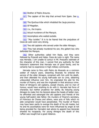 [86] Brother of Pedro Anzures.
[87] The captain of the ship that arrived from Spain. See p.
137.
[88] The Quichua tribe which inhabited the Jauja province.
[89] Of Magellan.
[90] I.e., the tropics.
[91] Actual murderers of the Marquis.
[92] Accomplices who waited outside.
[93] "Muy lucidos." It is to be feared that the prejudices of
Cieza de León were very strong.
[94] Two old captains who served under the elder Almagro.
[95] They had already murdered his son, the gallant boy who
defended the Marquis.
[96] Other authorities called him Rada, and they were
followed by Prescott and Helps. Cieza de León is right. The name
was Herrada. I am unable to concur in Mr. Prescott's estimate of
the character of this man. I cannot find any authority for that
historian's statement that Herrada was of good family, and he
certainly had no experience in high military commands.
Herrada came to Peru with Pedro de Alvarado as a common
soldier of mature years. Deserting Alvarado he entered the
service of the elder Almagro, remained with him until his death,
and then attended his young half-caste son to Lima, obtaining
unbounded influence over him. He originated the plot for the
murder of Pizarro, and was the ringleader in that atrocious crime.
None of Almagro's old captains, except Chaves, and no man of
honour, would have anything to do with it. Herrada had force of
character, but neither prudence nor ability. By inducing young
Almagro to make him his General above the heads of better men,
he affronted and estranged the old captains and friends of the
young half-caste's late father. His murders of Pizarro's secretary,
of Francisco de Chaves and others, were acts of folly which no
able conspirator would have perpetrated. The murder of Pizarro
may have been partly to avenge the death of his old master, but
he and his accomplices were far more influenced by anger at not
being provided for. Herrada's last advice to appoint two Generals
showed his incapacity. For young Almagro the death of this
ruffian was nought but a good riddance.
 