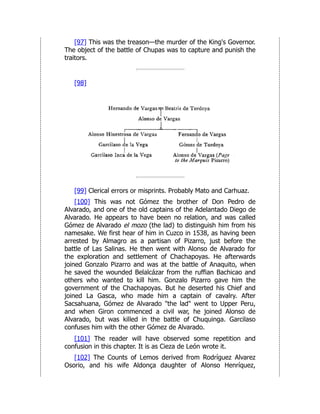 [97] This was the treason—the murder of the King's Governor.
The object of the battle of Chupas was to capture and punish the
traitors.
[98]
[99] Clerical errors or misprints. Probably Mato and Carhuaz.
[100] This was not Gómez the brother of Don Pedro de
Alvarado, and one of the old captains of the Adelantado Diego de
Alvarado. He appears to have been no relation, and was called
Gómez de Alvarado el mozo (the lad) to distinguish him from his
namesake. We first hear of him in Cuzco in 1538, as having been
arrested by Almagro as a partisan of Pizarro, just before the
battle of Las Salinas. He then went with Alonso de Alvarado for
the exploration and settlement of Chachapoyas. He afterwards
joined Gonzalo Pizarro and was at the battle of Anaquito, when
he saved the wounded Belalcázar from the ruffian Bachicao and
others who wanted to kill him. Gonzalo Pizarro gave him the
government of the Chachapoyas. But he deserted his Chief and
joined La Gasca, who made him a captain of cavalry. After
Sacsahuana, Gómez de Alvarado "the lad" went to Upper Peru,
and when Giron commenced a civil war, he joined Alonso de
Alvarado, but was killed in the battle of Chuquinga. Garcilaso
confuses him with the other Gómez de Alvarado.
[101] The reader will have observed some repetition and
confusion in this chapter. It is as Cieza de León wrote it.
[102] The Counts of Lemos derived from Rodríguez Alvarez
Osorio, and his wife Aldonça daughter of Alonso Henríquez,
 