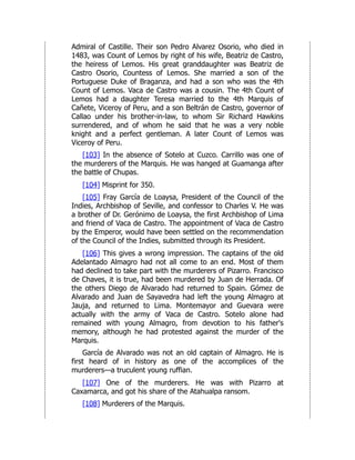 Admiral of Castille. Their son Pedro Alvarez Osorio, who died in
1483, was Count of Lemos by right of his wife, Beatriz de Castro,
the heiress of Lemos. His great granddaughter was Beatriz de
Castro Osorio, Countess of Lemos. She married a son of the
Portuguese Duke of Braganza, and had a son who was the 4th
Count of Lemos. Vaca de Castro was a cousin. The 4th Count of
Lemos had a daughter Teresa married to the 4th Marquis of
Cañete, Viceroy of Peru, and a son Beltrán de Castro, governor of
Callao under his brother-in-law, to whom Sir Richard Hawkins
surrendered, and of whom he said that he was a very noble
knight and a perfect gentleman. A later Count of Lemos was
Viceroy of Peru.
[103] In the absence of Sotelo at Cuzco. Carrillo was one of
the murderers of the Marquis. He was hanged at Guamanga after
the battle of Chupas.
[104] Misprint for 350.
[105] Fray García de Loaysa, President of the Council of the
Indies, Archbishop of Seville, and confessor to Charles V. He was
a brother of Dr. Gerónimo de Loaysa, the first Archbishop of Lima
and friend of Vaca de Castro. The appointment of Vaca de Castro
by the Emperor, would have been settled on the recommendation
of the Council of the Indies, submitted through its President.
[106] This gives a wrong impression. The captains of the old
Adelantado Almagro had not all come to an end. Most of them
had declined to take part with the murderers of Pizarro. Francisco
de Chaves, it is true, had been murdered by Juan de Herrada. Of
the others Diego de Alvarado had returned to Spain. Gómez de
Alvarado and Juan de Sayavedra had left the young Almagro at
Jauja, and returned to Lima. Montemayor and Guevara were
actually with the army of Vaca de Castro. Sotelo alone had
remained with young Almagro, from devotion to his father's
memory, although he had protested against the murder of the
Marquis.
García de Alvarado was not an old captain of Almagro. He is
first heard of in history as one of the accomplices of the
murderers—a truculent young ruffian.
[107] One of the murderers. He was with Pizarro at
Caxamarca, and got his share of the Atahualpa ransom.
[108] Murderers of the Marquis.
 