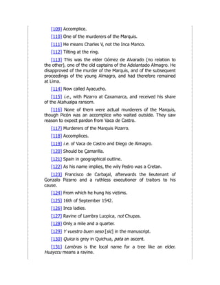 [109] Accomplice.
[110] One of the murderers of the Marquis.
[111] He means Charles V, not the Inca Manco.
[112] Tilting at the ring.
[113] This was the elder Gómez de Alvarado (no relation to
the other), one of the old captains of the Adelantado Almagro. He
disapproved of the murder of the Marquis, and of the subsequent
proceedings of the young Almagro, and had therefore remained
at Lima.
[114] Now called Ayacucho.
[115] i.e., with Pizarro at Caxamarca, and received his share
of the Atahualpa ransom.
[116] None of them were actual murderers of the Marquis,
though Picón was an accomplice who waited outside. They saw
reason to expect pardon from Vaca de Castro.
[117] Murderers of the Marquis Pizarro.
[118] Accomplices.
[119] i.e. of Vaca de Castro and Diego de Almagro.
[120] Should be Çamarilla.
[121] Spain in geographical outline.
[122] As his name implies, the wily Pedro was a Cretan.
[123] Francisco de Carbajal, afterwards the lieutenant of
Gonzalo Pizarro and a ruthless executioner of traitors to his
cause.
[124] From which he hung his victims.
[125] 16th of September 1542.
[126] Inca ladies.
[127] Ravine of Lambra Luopica, not Chupas.
[128] Only a mile and a quarter.
[129] Y vuestro buen seso [sic] in the manuscript.
[130] Quica is grey in Quichua, pata an ascent.
[131] Lambras is the local name for a tree like an elder.
Huayccu means a ravine.
 