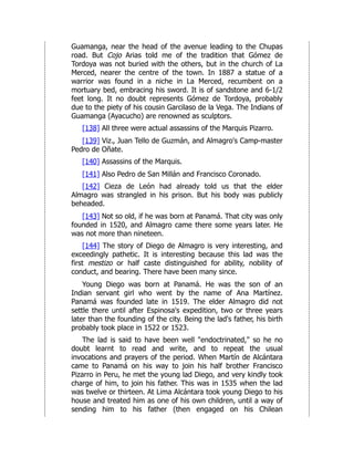 Guamanga, near the head of the avenue leading to the Chupas
road. But Cojo Arias told me of the tradition that Gómez de
Tordoya was not buried with the others, but in the church of La
Merced, nearer the centre of the town. In 1887 a statue of a
warrior was found in a niche in La Merced, recumbent on a
mortuary bed, embracing his sword. It is of sandstone and 6-1/2
feet long. It no doubt represents Gómez de Tordoya, probably
due to the piety of his cousin Garcilaso de la Vega. The Indians of
Guamanga (Ayacucho) are renowned as sculptors.
[138] All three were actual assassins of the Marquis Pizarro.
[139] Viz., Juan Tello de Guzmán, and Almagro's Camp-master
Pedro de Oñate.
[140] Assassins of the Marquis.
[141] Also Pedro de San Millán and Francisco Coronado.
[142] Cieza de León had already told us that the elder
Almagro was strangled in his prison. But his body was publicly
beheaded.
[143] Not so old, if he was born at Panamá. That city was only
founded in 1520, and Almagro came there some years later. He
was not more than nineteen.
[144] The story of Diego de Almagro is very interesting, and
exceedingly pathetic. It is interesting because this lad was the
first mestizo or half caste distinguished for ability, nobility of
conduct, and bearing. There have been many since.
Young Diego was born at Panamá. He was the son of an
Indian servant girl who went by the name of Ana Martínez.
Panamá was founded late in 1519. The elder Almagro did not
settle there until after Espinosa's expedition, two or three years
later than the founding of the city. Being the lad's father, his birth
probably took place in 1522 or 1523.
The lad is said to have been well "endoctrinated," so he no
doubt learnt to read and write, and to repeat the usual
invocations and prayers of the period. When Martín de Alcántara
came to Panamá on his way to join his half brother Francisco
Pizarro in Peru, he met the young lad Diego, and very kindly took
charge of him, to join his father. This was in 1535 when the lad
was twelve or thirteen. At Lima Alcántara took young Diego to his
house and treated him as one of his own children, until a way of
sending him to his father (then engaged on his Chilean
 